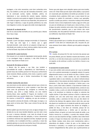 tecelagem, e tais artes necessárias, eram bem conhecidos entre
eles, mas também as artes que são chamados ornamental , como
os da construção ourives, lapidar, bordador, peleiro, do

Parece que estas águas eram adoçados apenas para essa ocasião,
como o Dr. Shaw relata que eles sejam ainda salobra, o que parece
ser ocasionado pela abundância de natrão que prevalece no solo

tabernáculo e seus utensílios. No entanto ingrato, indústria,
rebelde e economia nunca pode ser negado. Em épocas anteriores,

circundante. Assim, podemos inferir que a causa natural da sua
amargura ou salobra foi autorizado a retomar suas operações,

e em todos os lugares, mesmo de suas dispersões, eles parecem ter

quando a ocasião que prestou a necessária mudança tinha deixado

sido frugal e laborioso, e capaz de grande proficiência nas artes
mais elegantes e curioso, mas agora eles estão muito degenerado.

de existir. Assim, Cristo simplesmente mudou a água em vinho, que
era para ser retirado para ser levado para o dono da festa, o resto
da água nos potes restantes como antes. Como a água do Nilo era

Versículo 22. ao deserto de Sur ----------------------------------------------Este foi na costa do Mar Vermelho em seu caminho para o Monte
Sinai. Veja o mapa.

tão peculiarmente excelente, para o qual tinham sido muito

Versículo 23. Mara ---------------------------------------------------------------

Lá ele fez por eles----------------------------------------------------------------Embora seja provável que os israelitas são aqui pretendido, mas a
palavra lo não deve ser traduzido para eles, mas para ele, por

chamado a partir das águas amargas encontradas lá. Conjecturas
Dr. Shaw que este lugar é o mesmo que o agora
chamado Corondel , onde ainda há um pequeno córrego que, se
não diluído com orvalho ou chuva, continua salobra. Veja sua conta

acostumados, eles não poderiam facilmente colocar-se com o que
era indiferente. Veja Clarke em Êxodo 7:18.

estes estatutos foram dados a Moisés que ele poderia entregá-los
ao povo.

no final do Êxodo. Veja Clarke em Êxodo 40:38.
O versículo 24. o povo murmurou-------------------------------------------Eles estavam em um estado de degradação mental grande, devido
à sua vassalagem longo e opressivo, e não tinha firmeza de
caráter. Veja Clarke em Êxodo 13:17.

Ali os provou----------------------------------------------------------------------.
nissahu, ele provou ELE. Por este murmúrio das pessoas que
ele provou Moisés, para ver, falando à maneira dos homens, se ele
seria fiel, e, no meio dos ensaios para a qual ele era susceptível de
ser exposto, se ele continuar a confiar no o Senhor, e buscar a sua
ajuda dele.

Versículo 25. Ele clamou ao Senhor-----------------------------------------a Moisés não foi apenas o seu líder, mas também a
sua mediador. De oração e dependência do Todo-Poderoso, a

O versículo 26. Se ouvires atento--------------------------------------------O que está contido neste versículo parece ser o que se pretende

grande massa dos israelitas parecem ter tido pouco conhecimento
neste momento. Moisés, portanto, tinha muito a suportar a partir
de sua fraqueza, e que o Senhor misericordioso foi longo

com a lei e portaria mencionada no parágrafo anterior: Se queres
diligentemente ouvires a voz do Senhor teu Deus, e fizeres o que é
direito à sua vista, e deres ouvidos aos seus mandamentos,

sofrimento.

e guardares todos os seus estatutos, vou colocar nenhuma dessas

O Senhor mostrou-lhe uma árvore -=---------------------------------------que esta árvore era não sabemos: alguns pensam que a árvore era

doenças sobre ti. Este estatuto de direito implícito os três seguintes
elementos: 1. Que eles devem reconhecer o Senhor para o seu
Deus e, assim, evitar toda a idolatria. 2. Que deveriam receber sua

extremamente amargo em si, como o quássia, e que Deus agiu

palavra e testemunho, como uma revelação divina, unindo em seus

neste como ele geralmente faz, corrigindo os contrários de
contrários, que, entre o antigo médicos, era uma máxima

corações e vidas, e, assim, ser salvo de desregramento de todos os

favorita, Clavus clavo expellitur. O Targums de Jonathan e de

tipos, e de reconhecer as máximas ou adotar os costumes das
nações vizinhas. 3. Que devem continuar a fazê-lo, e adornam sua

Jerusalém dizem que, quando Moisés orou: "A palavra do Senhor
lhe mostrou a árvore
ardiphney, em que ele escreveu o

profissão com uma vida santa. Essas coisas que estão sendo

nome grande e preciosa de (Jeová), e então jogou nas águas, e as
águas assim se tornou doce "Mas o que a árvore foi que não são

nenhuma das doenças dos egípcios colocar sobre eles, para que

informados.

atendidos, então, a promessa de Deus era que eles devem ter
eles devem ser mantidos em um estado de saúde do corpo e paz de
espírito, e se em algum momento eles devem ser atingidas, a
pedido de Deus, o mal deve ser removido, porque ele era

Muitos supõem que esta árvore que curou as águas amargas era o
símbolo da cruz de nosso bendito Redentor, que tem sido o meio
de curar a natureza infectada, e por meio da virtude da qual

seu curador ou médico-Eu sou o Senhor que te sara. Que os
israelitas tinham, em geral, um muito bom estado de saúde, a sua
história merece-nos a acreditar, e quando eles estavam aflitos,

os males e amargos da vida são adoçados, e tornou subserviente
ao melhores interesses dos seguidores de Deus. Qualquer que seja

como no caso das serpentes de fogo, a pedido a Deus todos foram

na metáfora, isto é verdadeiro de fato, e, portanto, o maior dos

que Moisés recebeu nesta altura eram mandamentos sobre a
observância do sábado, o dever de pais, as leis relativas aos

apóstolos gloriava na cruz de nosso Senhor Jesus Cristo, pela qual o
mundo foi crucificado para ele e ele para o mundo.

curados. O Targum de Jônatas ben Uziel afirma que os estatutos

ferimentos e contusões, e as sanções que os pecadores devem
incorrer transgredindo-los. Mas parece que as gerais portarias já

 