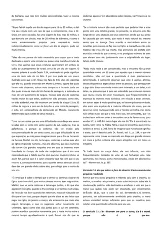 de Barbaria, que não tem muitas conveniências, fazer a mesma
coisa ainda.

codornas aparecer em abundância sobre Aleppo, na Primavera e no
Outono.

"Bispo Patrick supõe um dia de viagem para 16 ou 20 milhas, e dali
tira seu círculo com um raio de que o comprimento, mas o Dr.

"Se a história natural são mais perfeito que poderia falar a este
ponto com uma nitidez grande, no presente, no entanto, está tão

Shaw, em outra ocasião, faz uma viagem de dias, mas 10 milhas, o

longe de ser uma objeção aos seus codornizes sendo que sua vinda

que tornaria um círculo, mas de 20 milhas de diâmetro, e como o

foi causada por um vento, que nada é mais natural do. mesmo

texto evidentemente projetos para expressá-lo muito
indeterminadamente, como se fosse um dia de viagem, pode ser

vento que na doença Claro ocasião e mortalidade entre os
israelitas, pelo menos ele faz isso no Egito. a maravilha então, esta

muito menos.
"Mas não me parece de todo necessário para supor que o texto

história não está em sua morte, mas prenúncio do profeta com
exatidão a vinda do que o vento, e no prodigioso número de aves
que vieram com ele, juntamente com a originalidade do lugar,

destinado a cobrir uma circular ou quase uma mancha circular de

talvez, onde pousou.

terra, mas apenas que essas criaturas apareceram em ambos os
lados do acampamento de Israel, cerca de um dia de viagem. O
mesmo palavra é usada Êxodo 7:24, onde redor só pode significar

"Nada mais resta a ser considerado, mas o encontro tão grande
quantidade como um 10 omer por aqueles que o menor número

uma de cada lado do rio Nilo. E por isso pode ser um pouco
ilustrado pelo que o Dr. Shaw nos fala de três vôos de cegonhas

recolhidas. Mas até que a quantidade é mais precisamente
determinado, é suficiente observar que este é apenas afirmou

que ele viu, quando ancorado em Monte Carmelo, alguns dos quais
foram mais dispersos, outros mais compacto e fechado, cada um

desses desportistas especialistas entre as pessoas, que perseguiram
o jogo dois dias e uma noite inteira sem intervalo, e um deles, e só

dos quais levou-se mais de três horas de passagem, e estendeu-se
mais de um quilômetro de largura. Tivesse este vôo de codornas

deles, eu presumo que é para ser entendido que o menor número
que reuniu reuniu 10 omer Hasselquist, que freqüentemente se

havido maior do que estes, poderia ter sido pensado, como eles,

expressa da maneira mais duvidosa. em relação a esses animais,

ter sido acidental, mas tão incomum um bando de alargar 15 ou 20
milhas de largura, e para ser de dois dias e uma noite de passagem,

em outras vezes é muito positivo que, se fossem pássaros em tudo,
eles eram uma espécie de a codorna diferente do nosso, que ele

e este, em conseqüência da declaração de Moisés, claramente

descreve como muito parecido com o "perdiz-vermelha, mas como

determinado que o dedo de Deus estava lá.

levadas com o vento Um vento quente do sul, supõe-se, traz os

não sendo maior do que a rola. Para isso, ele acrescenta, que "os
árabes levar milhares deles a Jerusalém cerca de Pentecostes, para
vender lá", p. 442. Em outro lugar ele nos diz "Ele é encontrado na
Judéia, bem como na Arábia Petra, e que ele encontrou que entre a

gafanhotos, e porque as codornas não ser levado pela

Jordânia e Jericó, p. 203. Seria de imaginar que Hasselquist significa

instrumentalidade de um vento como, ou o que dificuldade há em
que suposição, eu não posso imaginar Assim que o frio se faz sentir

o scata, que é descrito pelo Dr. Russel, vol. ii., p. 194, e que ele

na Europa, Maillet nos diz, tartarugas, codornas e outras aves vêm
ao Egito em grande número;., mas ele observou que seus números

em maio e junho, embora eles sejam atingidos com em todas as
estações.

"Uma terceira coisa que era uma dificuldade com o bispo era serem

representa como trouxe ao mercado em Alepo em grande número

não foram tão grandes naqueles ano em que os invernos eram
favoráveis na Europa, de onde ele conjecturou que é sim uma

"A todo burro de carga deles, ele nos informa, tem sido

necessidade que o hábito que faz com que eles mudem o clima: se

frequentemente tomados de uma só vez fechando uma rede

assim for, parece que é o calor crescente que faz com que o seu

apertando, nos meses acima mencionados, estão em abundância

retorno e, conseqüentemente, que a quente ventos sensuais do sul

tal." - Harmer vol. iv, p. 367.

deve ter um grande efeito sobre eles, para dirigir para o norte do
seu voo.

Versículo 14. eis que sobre a face do deserto lá estava uma coisa
pequena e redonda ---------------------------------------------------------------

"É certo que é sobre o tempo que o vento sul começa a soprar no

Parece que essa coisa pequena e redonda caiu com o orvalho, ou

Egito, que é em abril, que muitos desses retorno aves migratórias.
Maillet, que se junta codornas e tartarugas juntos, e diz que eles

melhor, o orvalho caiu primeiro, e esta substância caiu sobre ele. A
condensação pode ter sido destinados a arrefecer o solo, em que o

aparecem no Egito, quando o frio começa a ser sentida na Europa,

maná sua queda não pode ser dissolvido, por encontramos

de fato não nos dizer quando eles retornam, mas o vê não pode ser
dito para fazer isso, porque depois que ele disse ao seu leitor que

de Êxodo 16:21, que o calor do sol, derretendo-o. O terreno,
portanto, ser suficientemente arrefecido pelo orvalho, o maná

pegar no Egito, de janeiro a março, ele acrescenta que maio eles

estava unmelted tempo suficiente para que os israelitas para

pegam tartarugas, e que os vagarosos voltar novamente em
setembro. agora como eles vão juntos para o sul em setembro,

coletar uma quantidade suficiente para seu uso.

podem acreditar que voltar novamente para o norte muito sobre o
mesmo tempo agradavelmente a qual, Russel nos diz que as

O versículo 15 . Eles disseram um para o outro, Ele é o maná,
porque

não

é

o

que era.

 