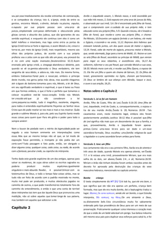 seu pai casa Imediatamente ela recebe entranhas de comiseração,
e se compadece da criança; isto é, a Igreja, vindo de entre os
gentios, encontra Moisés, o direito, deitado na piscina, expulso,

Anrão e Joquebede casam, 1. Moisés nasce, e está escondido por
sua mãe três meses, 2. Está exposto em uma arca de juncos do Nilo,
e observado por sua irmã, 3,4. Ele é encontrado pela filha de Faraó,

e exposto por sua própria pessoa sem uma arca de
juncos, emplastrada com passo -deformado e obscurecido pelas

que o compromete com o cuidado de sua própria mãe, e tem
educado como seu próprio filho, 5-9. Quando cresceu, ele é levado a

glosas carnais e absurdo dos judeus, que são ignorantes do seu

filha de Faraó, que recebe-o como seu próprio filho, e chama-

sentido espiritual, e enquanto ele continua com eles é como um
bebê indefeso e miseráveis, mas logo como entra as portas da

lhe Moisés, 10.Encontra um egípcio ferindo a um hebreu, ele mata
o Egípcio, e esconde-o na areia, 11,12. Reprova dois hebreus que

Igreja Cristã torna-se forte e vigoroso, e assim Moisés a lei, cresce e

estavam lutando juntos, um dos quais acusa de matar o egípcio,

torna-se, por meio da Igreja Cristã, mais respeitáveis, mesmo aos

13,14. Faraó, sabe da morte do egípcio, procurou matar a Moisés,

olhos dos próprios judeus, de acordo com a sua própria
profecia: vou a zelos com os que não são um povo, vou provocá-los

que, sendo alarmado, foge para a terra de Midiã, 15. Reúne-se com
as sete filhas de Reuel, sacerdote ou príncipe de Midiã, que vieram

à ira com uma nação insensata ,Deuteronômio 32:21 Assim

para regar os seus rebanhos, e assistências eles, 16,17. Ao

ensinada pela Igreja cristã, a. sinagoga abandona a idolatria, pois

voltarem, informar o seu pai Reuel, que convida Moisés a sua casa,

quando se vê os gentios adorando o Deus verdadeiro, ele tem
vergonha de seus ídolos, e adora-os, não mais. Da mesma forma,

18-20. Moisés mora com ele, e recebe sua filha Zípora, a esposa de
21. Ela lhe um filho a quem ele chama de Gérson, 22. Os filhos de

embora tivéssemos Faraó para o nosso pai, embora o príncipe
deste mundo, nos gerou pelas más obras, mas quando chegamos

Israel, gravemente oprimidos no Egito, choram por livramento,
23. Deus se lembra de sua aliança com Abraão, Isaque e Jacó,

até o águas do batismo tomamos para nós, Moisés, a lei de Deus,
em seu significado verdadeiro e espiritual, o que é baixo ou fraco

e ouve a sua oração, 24,25.

em que formos embora, o que é forte e perfeito que tomamos e
colocar no palácio real de nosso coração. Então nós Moisés

Notas sobre o Capítulo 2

ter crescido até que

Versículo 1. Lá se foi um homem--------------------------------------------Anrão, filho de Coate, filho de Levi, Êxodo 6:16-20. Uma filha de

já

não

consideram

a

lei

como pequena ou média, tudo é magnífico, excelente, elegante,
para todos é entendida espiritualmente Peçamos ao Senhor Jesus
Cristo que ele pode revelar-se nos mais e mais e nos mostrar. Quão
grande e sublime Moisés é, para ele, pelo seu Espírito Santo revela
essas coisas para quem quer Para ele glória e poder para todo o
sempre amém!
Nem o louvor de piedade nem o mérito de ingenuidade pode ser
negado a este homem eminente em interpretações como
essas. Mas que ao mesmo tempo não vê que, se tal modo de
exposição fosse permitido, o trompete já não podia dar um
certo som? Toda passagem e fato pode, então, ser obrigado a
dizer alguma coisa, qualquer coisa, cada coisa, ou nada, de acordo
com a fantasia, peculiar credo, ou capricho do intérprete.

Levi, Joquebede, irmã de Coate, e, consequentemente, a esposa e
tia de seu marido Anrão, Êxodo 6: 20; Números 26:59 . Tais
casamentos eram, neste momento legal, embora eles foram
posteriormente proibido, Levítico 18:12. Mas é possível que filha
de Levi significa não mais que um descendente de que a família, e
que, provavelmente, Anrão e Joquebede foram apenas
primos. Como uma nova lei era para ser dado e um novo
sacerdócio formado, Deus escolheu uma família religiosa da qual
o legislador e o sumo sacerdote foram ambos para fonte.
Versículo 2. teve um filho -----------------------------------------------------Isso certamente não era o seu primeiro filho, Aarão era de oitenta e
três anos de idade, quando Moisés era apenas oitenta, ver Êxodo
7:7: e lá estava uma irmã, provavelmente Miriam, que era mais

Tenho dado este grande espécime de um dos antigos, apenas para
salvar os modernos, de cujas obras sobre os escritos sagrados eu
poderia
produzir
muitos
singulares e mais absurdo. Reader, é

espécimes igualmente
possível brincar com os

velha do os dois, ver abaixo, Êxodo 2:4 , e vê; Números 26:59.
Miriam e Arão não tinham dúvidas foram ambos nascidos antes do
decreto foi aprovada pela destruição das crianças do sexo
masculino hebraico, mencionado no capítulo anterior.

testemunhos de Deus, e todo o tempo falar coisas sérias, mas se
tudo não ser feito de acordo com o padrão mostrado no monte,
muito mal pode ser produzido, e muitos obstáculos jogados no
caminho de outros, o que pode transformá-los totalmente fora do
caminho do entendimento, e então o que uma conta de terrível

Bonita
criança --------------------------------------------------------------O texto simplesmente diz
ki tob hu, que ele era bom, o
que significa que ele não era apenas um perfeito, criança bem

deve intérpretes tais tem que dar àquele Deus que pronunciou uma

formada, mas que ele era muito bonita, daí a Septuaginta traduz o
lugar, Ιδονσερ δε ατσο αςσειον, vendo ele ser bonito, o que Estevão

maldição, não só sobre aqueles que tomar longe de sua palavra,
mas também em aqueles que adicionar a ele.

interpreta, Ην αςσειορ

Capítulo 2

ordenado pelo tipo providência de Deus para ser um meio de sua

, Ele era atraente a Deus,

ou divinamente belo. Esta circunstância muito foi sabiamente
preservação. Praticamente qualquer coisa interessa o coração mais
do que a visão de um bebê adorável em perigo. Sua beleza induziria
até mesmo seus pais para duplicar seus esforços para salvá-lo, e foi

 