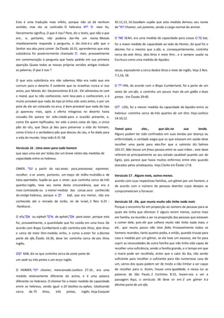 Esta é uma tradução mais infeliz, porque não só dá nenhum
sentido, mas ela se contradiz. O hebraico
man hu,

45:11,13, 14.Goodwin supõe que esta medida derivou seu nome
de
Chamor, um jumento, sendo a carga normal do animal.

literalmente significa, O que é isso? Para, diz o texto, que não o que
era , e, portanto, não poderia dar-lhe um nome. Moisés

O

SEAH, era uma medida de capacidade para coisas O

bat,

imediatamente responde à pergunta, e diz: Este é o pão que o
Senhor vos deu para comer. De Êxodo 16:31, aprendemos que esta
substância foi posteriormente chamado
man, provavelmente

foi a maior medida de capacidade ao lado do Homer, do qual foi o

em comemoração à pergunta que havia pedido em sua primeira

Escritura como uma medida de líquidos.

décimo. Foi o mesmo que o efa, e, consequentemente, continha
cerca de sete litros, dois litros e meio litro , e é sempre usado na

aparição. Quase todas as nossas próprias versões antigas traduzir
as palavras, O que é isso ?

secas, equivalente a cerca dedois litros e meio de inglês. Veja 2 Reis
7:1,16, 18.

O que esta substância era não sabemos. Não era nada que era
comum para o deserto. É evidente que os israelitas nunca vi isso
antes, por Moisés diz: Deuteronômio 8:3,16 : Ele alimentou-te com

O

HIN, de acordo com o Bispo Cumberland, foi a parte de um

o maná, que tu não conheceste, nem teus pais o conheceram, e é

pintas . Ver Êxodo 29:40.

sexto de um efa, e continha um pouco mais de um galão e duas

muito provável que nada do tipo já tinha sido visto antes, e por um
pote de ele ser colocado na arca, é bem provável que nada do tipo
já apareceu mais, após a oferta milagrosa no deserto havia

O

cessado. Ele parece ter sido criado para a ocasião presente, e,
como Ele quem tipificados, ter sido a única coisa do tipo, o único
pão do céu, que Deus já deu para preservar a vida do homem,
como Cristo é o verdadeiro pão que desceu do céu, e foi dado para

14:10,12.

a vida do mundo. Veja João 6:31-58.

LOG, foi a menor medida da capacidade de líquidos entre os

hebreus: continha cerca de três quartos de um litro. Veja Levítico

Tomai -para

eles ,

que são na

sua

tenda.

Alguns podem ter sido confinados em suas tendas por doença ou
enfermidade, e caridade exigia que os que estavam em saúde deve
recolher uma parte para eles.Por que o salmista diz: Salmos

Versículo 16 . Uma omer para cada homem

105:37, Não houve um fraco pessoa entre as suas tribos , este deve

que aqui uma vez por todas dar um breve relato das medidas de
capacidade entre os hebreus.

referem-se principalmente ao seu estado saudável quando sair do
Egito, pois parece que havia muitos enfermos entre eles quando
atacados pelos amalequitas. Veja Clarke em Êxodo 17:8.

OMER,

a partir da raiz amar, para pressionar, espremer,

recolher, e se unem, portanto, um maço de milho multidão-a de
talos apertados. Supõe-se que o omer, que continha cerca de três

Versículo 17 . Alguns mais, outros menos.---------------------------------

quartos inglês, teve seu nome desta circunstância, que era o
mais contratado ou a menor medida das coisas seco conhecido
do antigo hebreus, porque o
kab, que era menor, não era

de acordo com o número de pessoas doentes cujos desejos se

conhecido até o reinado de Jorão, rei de Israel, 2 Reis 6:25 -

Versículo 18 . Ele, que reuniu muito não tinha nada mais ------------

Parkhurst .

Porque o encontro foi em proporção ao número de pessoas para as
quais ele tinha que oferecer. E alguns terem menos, outros mais

O efa,

ou eiphah

, de aphah,

acordo com suas respectivas famílias, um gômer por um homem, e
comprometeram a fornecer.

para assar, porque esta

em família, ea reunião a ser na proporção das pessoas que estavam

foi, provavelmente, a quantidade que foi cozido em uma hora. De
acordo com Bispo Cumberland o efa continha sete litros, dois litros
e cerca de meio litro medida vinho, e como a omer foi a décima

a comer dele, pois ele que colhera muito não tinha nada mais, e
ele , que reuniu pouco não teve falta. Provavelmente todos os

parte da efa, Êxodo 16:36, deve ter continha cerca de seis litros

casa e medido por um gômer, se ele teve um excesso, ele foi para

Inglês.

suprir as necessidades de outra família que não tinha sido capaz de

homens reunidos, tanto quanto podia, e então, quando trouxe para

recolher uma suficiência, sendo a família grande, e o tempo em que
O

KAB, diz-se que continha cerca da sexta parte de

o maná pode ser recolhida, antes que o calor do dia, não sendo
suficiente para recolher o suficiente para tão numerosas casa de

um seah ou três pintas e um terço Inglês.

um, vários dos quais podem ser de modo a não limitar a ser capaz
O HOMER,

chomer, mencionado Levítico 27:16 , era uma

medida relativamente diferente do acima, e é uma palavra

de recolher para si. Assim, houve uma igualdade, e nessa luz as
palavras de São Paulo, 2 Coríntios 8:15, levam-nos a ver a

diferente no hebraico. O chomer foi a maior medida de capacidade

passagem. Aqui, o versículo 36 deve vir em: E um gômer é a

entre os hebreus, sendo igual a 10 banhos ou ephas, totalizando

décima parte de um efa.

cerca

de 75

litros,

três

pintas,

inglês. Veja Ezequiel

 