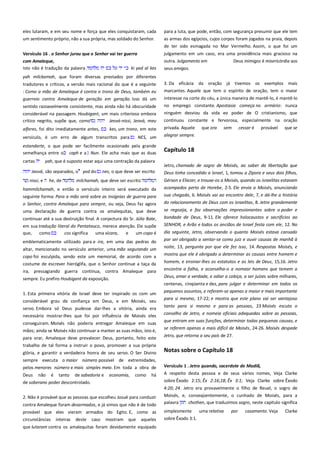 eles lutaram, e em seu nome e força que eles conquistaram, cada
um sentimento próprio, não a sua própria, mas soldado do Senhor.

para a luta, que pode, então, com segurança presumir que ele tem
as armas dos egípcios, cujos corpos foram jogados na praia, depois
de ter sido esmagada no Mar Vermelho. Assim, o que foi um

Versículo 16 . o Senhor jurou que o Senhor vai ter guerra -----------com Amaleque, -------------------------------------------------------------------Isto não é tradução da palavra
ki yad al kes

julgamento em um caso, era uma providência mais gracioso na
outra. Julgamento em
Deus inimigos é misericórdia aos
seus amigos.

yah milckamah, que foram diversas prestados por diferentes
tradutores e críticos, a versão mais racional do que é a seguinte
: Como a mão de Amaleque é contra o trono de Deus, também eu

3. Da eficácia da oração já tivemos os exemplos mais
marcantes. Aquele que tem o espírito de oração, tem o maior

guerreio contra Amaleque de geração em geração. Isso dá um

interesse na corte do céu, a única maneira de mantê-lo, é mantê-lo
no emprego constante. Apostasia começa no armário: nunca
ninguém desviou da vida eo poder de O cristianismo, que

sentido razoavelmente consistente, mas ainda não há obscuridade
considerável na passagem. Houbigant, um mais criterioso embora
crítico negrito, supõe que, como
Jeová-nissi, Jeová, meu

continuou constante e fervorosa, especialmente na oração

NES, um

privada. Aquele
alegrar sempre.

estandarte, o que pode ser facilmente ocasionado pela grande
semelhança entre o caph e a Nun. Ele acha mais que as duas

Capítulo 18

alferes, foi dito imediatamente antes,

kes, um trono, em este

versículo, é um erro de algum transcritos para

cartas

yah, que é suposto estar aqui uma contração da palavra

Jeová, são separados, o yod do
nissi, e

he, de

nes, o que deve ser escrito

que ora

sem

cessar é

provável

que se

Jetro, chamado de sogro de Moisés, ao saber da libertação que
Deus tinha concedido a Israel, 1, tomou a Zípora e seus dois filhos,
Gérson e Eliezer, e trouxe-os a Moisés, quando os israelitas estavam

milchamah, que deve ser escrito

hammilchamah, e então o versículo inteiro será executado da
seguinte forma: Para a mão será sobre as insígnias de guerra para
o Senhor, contra Amaleque para sempre, ou seja, Deus faz agora
uma declaração de guerra contra os amalequitas, que deve

acampados perto de Horebe, 2-5. Ele envia a Moisés, anunciando
sua chegada, 6. Moisés vai ao encontro dele, 7, e dá-lhe a história
do relacionamento de Deus com os israelitas, 8. Jetro grandemente

continuar até a sua destruição final. A conjectura do Sr. Júlio Bate,

bondade de Deus, 9-11. Ele oferece holocaustos e sacrifícios ao
SENHOR, e Arão e todos os anciãos de Israel festa com ele, 12. No

em sua tradução literal do Pentateuco, merece atenção. Ele supõe
que,
como
cos significa
uma xícara,
e
um copo é
emblematicamente utilizado para a ira, em uma das pedras do
altar, mencionado no versículo anterior, uma mão segurando um
copo foi esculpida, sendo este um memorial, de acordo com a
costume de escrever hieróglifa, que o Senhor continue a taça da
ira, pressagiando guerra contínua, contra Amaleque para
sempre. Eu prefiro Houbigant da exposição.

se regozija, e faz observações impressionantes sobre o poder e

dia seguinte, Jetro, observando o quanto Moisés estava cansado
por ser obrigado a sentar-se como juiz e ouvir causas de manhã à
noite, 13, pergunta por que ele fez isso, 14. Respostas Moisés, e
mostra que ele é obrigado a determinar as causas entre homem e
homem, e ensinar-lhes os estatutos e as leis de Deus, 15,16. Jetro
encontra a falha, e aconselha-o a nomear homens que temem a
Deus, amar a verdade, e odiar a cobiça, a ser juízes sobre milhares,
centenas, cinqüenta e dez, para julgar e determinar em todos os

1. Esta primeira vitória de Israel deve ter inspirado os com um
considerável grau de confiança em Deus, e em Moisés, seu
servo. Embora só Deus pudesse dar-lhes a vitória, ainda era
necessário mostrar-lhes que foi por influência de Moisés eles
conseguiram. Moisés não poderia entregar Amaleque em suas
mãos; ainda se Moisés não continuar a manter as suas mãos, isto é,
para orar, Amaleque deve prevalecer. Deus, portanto, feito este
trabalho de tal forma a instruir o povo, promover a sua própria
glória, e garantir a verdadeira honra de seu servo. O Ser Divino
sempre executa o maior número possível de extremidades,
pelos menores número e mais simples meio. Em toda a obra de

pequenos assuntos, e referem-se apenas a maior e mais importante
para si mesmo, 17-22; e mostra que este plano vai ser vantajoso
tanto para si mesmo e para as pessoas, 23 Moisés escuta o
conselho de Jetro, e nomeia oficiais adequadas sobre as pessoas,
que entram em suas funções, determinar todas pequenas causas, e
se referem apenas a mais difícil de Moisés, 24-26. Moisés despede
Jetro, que retorna a seu país de 27.

Notas sobre o Capítulo 18

há

Versículo 1 . Jetro quando, sacerdote de Madiã,-----------------------A respeito desta pessoa e de seus vários nomes, Veja Clarke
sobre Êxodo 2:15; Êx 2:16;18; Êx 3:1; Veja Clarke sobre Êxodo

2. Não é provável que as pessoas que escolheu Josué para conduzir

4:20; 24. Jetro era provavelmente o filho de Reuel, o sogro de
Moisés, e, conseqüentemente, o cunhado de Moisés, para a
palavra
chothen, que traduzimos sogro, neste capítulo significa

Deus

não

é

tanto

de sabedoria e

economia,

como

de soberano poder descontrolado.

contra Amaleque foram desarmados, e já vimos que não é de todo
provável que eles vieram armados do Egito. E, como as
circunstâncias

inteiras

deste

caso

mostram

que

aqueles

que lutaram contra os amalequitas foram devidamente equipado

simplesmente
uma relativa
sobre Êxodo 3:1.

por

casamento. Veja

Clarke

 