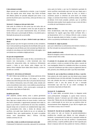 E eles entraram na tenda.-----------------------------------------------------Alguns pensam que o tabernáculo se entende, o que é provável
tinha sido erguido antes deste tempo; Veja Clarke em Êxodo

como parte do Senhor, e por isso foi totalmente queimado. Os
outros sacrifícios mencionados aqui eram tais que, depois que o
sangue havia sido derramado diante de Deus, os oficiais e

18:5. Moisés poderia ter pensado adequada para tomar o seu
parente de primeiro para a casa de Deus, antes que ele levou a sua

assistentes possam se alimentar da carne. Assim, em tempos
antigos, os contratos foram feitos e convênios selados; Veja Clarke

própria barraca.

em Gênesis 15:13. muito provável, portanto, que os sacrifícios

Versículo 9 . E alegrou-se Jetro por todo o bem -------------------------Cada parte da conduta de Jetro prova que ele tenha sido um

oferecidos nesta ocasião, foram aqueles em que a carne de Arão e
os anciãos de Israel festejaram com Jetro.

homem religioso e um verdadeiro crente. Sua ação de graças ao
Senhor 18:10) é uma prova impressionante disso, ele primeiro
bendiz a Deus para a preservação de Moisés, e no próximo para a

Diante de Deus. -----------------------------------------------------------------Antes do tabernáculo, onde Deus habita, pois supõe-se que o
tabernáculo foi erguido agora. Veja Clarke em Êxodo 18:5; e

libertação das pessoas de sua escravidão.

ver Deuteronômio 12:5-7, e 1 Crônicas 29:21,22, onde a mesma

Versículo 11 . Agora eu sei que o Senhor é maior que todos os
deuses -------------------------------------------------------------------------------

forma de expressão, diante do Senhor, é usado, e claramente se
refere a sua presença manifestada em o tabernáculo.

Alguns pensam que Jetro foi agora convertido ao Deus verdadeiro,
mas é muito provável que ele gostava de esta bênção antes que ele

O versículo 13 . Julgar as pessoas -------------------------------------------para ouvir e determinar as controvérsias entre homem e homem, e

sabia alguma coisa de Moisés, pois não é provável que Moisés teria
entrado em uma aliança com esta família tinham sido pagãos. Jetro

dar-lhes instrução nas coisas pertencentes a Deus.

sem dúvida teve a verdadeira religião patriarcal.

Desde a manhã até a noite.

Em que eles arrogantemente --------------------------------------------------

Moisés foi obrigado a sentar-se durante todo o dia, e as pessoas
estavam sempre indo e vindo.

Atuando como tiranos sobre o povo de Deus, escravizando-as da
maneira mais inescrupulosa, e ainda tencionado atos mais

O versículo 15 . As pessoas vem a mim para consultar a Deus

tirânicos. Ele estava acima deles, ele mostrou-se infinitamente

para conhecer a mente ea vontade de Deus sobre o assunto de

superior a todos os seus deuses, pelos milagres que Ele
operou. Várias traduções foram dadas desta cláusula, o acima eu
acredito ser o sentido.

suas investigações. Moisés foi o mediador entre Deus e as pessoas,
e como eles acreditavam que toda a justiça eo julgamento deve vir

Versículo 12 . Jetro tomou um holocausto--------------------------------olah. Embora seja verdade que, nos tempos patriarcais, lemos

Versículo 16 . que eu faço-lhes os estatutos de Deus, e suas leis.

sobre um holocausto, ver Gênesis 22:2, Isaque, e, portanto,
embora esta oferta feita por Jetro não é uma prova decisiva de que
a lei relativa à holocaustos, teve já foi dado, ainda, tomado com
outros circunstâncias nesta conta, é uma evidência presumível que
o encontro entre Moisés e Jetro ocorreu após a construção do

dele, portanto, veio a Moisés para saber o que Deus havia falado.

Estas palavras são muito especial, que eles deixam pouco espaço
para dúvidas de que a lei tinha sido dada. Tais palavras dificilmente
teria sido utilizada não tinha os estatutos e as leis foram então
existente. E esta é uma das provas de que a transação
mencionados aqui está fora de sua ordem cronológica de
vencimento; Veja Clarke em Êxodo 18:5.

tabernáculo. Veja Clarke em Êxodo 18:5.
Sacrifícios para Deus------------------------------------------------------------zebachim, animais mortos, como a palavra geralmente

Versículo 18 . Tu desfalecerás ------------------------------------------------nabol tibbol, em vestindo forma, tu desgastar -sendo
assim, continuamente empregado, tu queres breve tornar-se ,

Deus, logo que o pecado entrou em nosso mundo, e vemos que
eles foram continuados e regularmente praticado entre todos os

finalmente, exausto. E este povo que está contigo, como se ele
tivesse dito: "Muitos dos eles são obrigados a esperar tanto tempo
para a determinação de seu terno que sua paciência deve ser

povos os que tinham o conhecimento do único Deus verdadeiro,

necessariamente breve desgastado, já que não há ninguém para

daquele tempo até se tornarem um estabelecimento legal. Jetro,
que era sacerdote, 2:16 ), tinha o direito de oferecer estes

ouvir todas as causas, mas a ti mesmo".

sacrifícios, nem pode haver dúvida de seu ser um adorador do
verdadeiro Deus, para aqueles queneus, de quem os recabitas

Versículo 19 . Vou dar-te um conselho, e Deus será contigo---------

significa. Já vimos que os sacrifícios foram instituídos pelo próprio

vieram,

eram

descendentes

dele, 1

Crônicas

2:55. Veja

também; Jeremias 35:1-19.

Jetro parece ter sido um homem de grande entendimento e
prudência. Seu conselho para Moisés era mais adequada e
excelente, e provavelmente foi dada sob a inspiração imediata de
Deus, para depois de tais ritos de sacrifício e reconhecimento

E veio Arão, e todos os anciãos de Israel para comer pão -----------O holocausto foi totalmente consumido; cada parte foi considerada

público de Deus, o espírito profético pode ser bem esperado para
descer e repousar sobre ele. Deus poderia ter mostrou a Moisés a

 