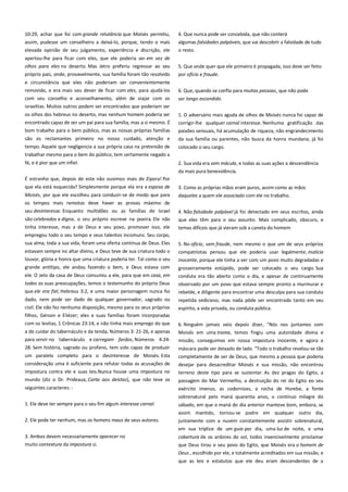 10:29, achar que foi com grande relutância que Moisés permitiu,
assim, pudesse um conselheiro a deixá-lo, porque, tendo o mais
elevada opinião de seu julgamento, experiência e discrição, ele

4. Que nunca pode ser concebida, que não conterá
algumas falsidades palpáveis, que vai descobrir a falsidade de tudo
o resto.

apertou-lhe para ficar com eles, que ele poderia ser em vez de
olhos para eles no deserto. Mas Jetro preferiu regressar ao seu

5. Que onde quer que ele primeiro é propagada, isso deve ser feito

próprio país, onde, provavelmente, sua família foram tão resolvido

por ofício e fraude.

e circunstância que eles não poderiam ser convenientemente
removido, e era mais seu dever de ficar com eles, para ajudá-los

6. Que, quando se confia para muitas pessoas, que não pode

com seu conselho e aconselhamento, além de viajar com os

ser longo escondido.

israelitas. Muitos outros podem ser encontrados que poderiam ser
os olhos dos hebreus no deserto, mas nenhum homem poderia ser
encontrado capaz de ser um pai para sua família, mas a si mesmo. É

1. O adversário mais aguda de olhos de Moisés nunca foi capaz de

bom trabalho para o bem público, mas as nossas próprias famílias

paixões sensuais, há acumulação de riqueza, não engrandecimento

são os reclamantes primeiro no nosso cuidado, atenção e

da sua família ou parentes, não busca da honra mundana, já foi
colocado o seu cargo.

tempo. Aquele que negligencia a sua própria casa na pretensão de
trabalhar mesmo para o bem do público, tem certamente negado a
fé, e é pior que um infiel.

corrigir-lhe qualquer carnal interesse. Nenhuma gratificação das

2. Sua vida era sem mácula, e todas as suas ações a descendência
da mais pura benevolência.

É estranho que, depois de este não ouvimos mais de Zípora! Por
que ela está esquecida? Simplesmente porque ela era a esposa de
Moisés, por que ele escolheu para conduzir-se de modo que para
os tempos mais remotos deve haver as provas máximo de
seu desinteresse. Enquanto multidões ou as famílias de Israel
são celebrados e digna, o seu próprio escreve na poeira. Ele não
tinha interesse, mas a de Deus e seu povo, promover isso, ele
empregou todo o seu tempo e seus talentos incomuns. Seu corpo,
sua alma, toda a sua vida, foram uma oferta contínua de Deus. Eles
estavam sempre no altar divino, e Deus teve de sua criatura todo o
louvor, glória e honra que uma criatura poderia ter. Tal como o seu
grande antítipo, ele andou fazendo o bem, e Deus estava com

3. Como as próprias mãos eram puros, assim como as mãos
daqueles a quem ele associado com ele no trabalho.
4. Não falsidade palpável já foi detectado em seus escritos, ainda
que eles têm para o seu assunto. Mais complicado, obscuro, e
temas difíceis que já vieram sob a caneta do homem
5. No ofício, sem fraude, nem mesmo o que um de seus próprios
compatriotas pensou que ele poderia usar legalmente, malícia
inocente, porque ele tinha a ver com um povo muito degradadas e

ele. O zelo da casa de Deus consumiu a ele, para que em casa, em

grosseiramente estúpido, pode ser colocado o seu cargo. Sua
conduta era tão aberto como o dia, e apesar de continuamente

todas as suas preocupações, temos o testemunho do próprio Deus
que ele era fiel, Hebreus 3:2, e uma maior personagem nunca foi

observado por um povo que estava sempre pronto a murmurar e
rebelde, e diligente para encontrar uma desculpa para sua conduta

dado, nem pode ser dado de qualquer governador, sagrado ou
civil. Ele não fez nenhuma disposição, mesmo para os seus próprios

repetida sedicioso, mas nada pôde ser encontrado tanto em seu
espírito, a vida privada, ou conduta pública.

filhos, Gérson e Eliézer; eles e suas famílias foram incorporadas
com os levitas, 1 Crônicas 23:14, e não tinha mais emprego do que
a de cuidar do tabernáculo e da tenda, Números 3: 21-26, e apenas

6. Ninguém jamais veio depois dizer, "Nós nos juntamos com
Moisés em uma trama, temos fingiu uma autoridade divina e

para servir no tabernáculo e carregam fardos, Números 4:24-

missão, conseguimos em nossa impostura inocente, e agora a

28. Sem história, sagrado ou profano, tem sido capaz de produzir

máscara pode ser deixado de lado. "Todo o trabalho revelou-se tão

um paralelo completo para o desinteresse de Moisés. Esta

completamente de ser de Deus, que mesmo a pessoa que poderia
desejar para desacreditar Moisés e sua missão, não encontrou

consideração uma é suficiente para refutar todas as acusações de
impostura contra ele e suas leis.Nunca houve uma impostura no

terreno deste tipo para se sustentar. As dez pragas do Egito, a

mundo (diz o Dr. Prideaux, Carta aos deístas), que não teve os

passagem do Mar Vermelho, a destruição do rei do Egito eo seu

seguintes caracteres: -

exército imenso, as codornizes, a rocha de Horebe, a fonte
sobrenatural pelo maná quarenta anos, o contínuo milagre do

1. Ele deve ter sempre para o seu fim algum interesse carnal.
2. Ele pode ter nenhum, mas os homens maus de seus autores.

sábado, em que o maná do dia anterior manteve bom, embora, se
assim mantido, tornou-se podre em qualquer outro dia,
juntamente com a nuvem constantemente assistir sobrenatural,
em sua tríplice de um guia por dia, uma luz de noite, e uma

3. Ambos devem necessariamente aparecer no
muito contextura da impostura si.

cobertura de os ardores do sol, todos invencivelmente proclamar
que Deus tirou o seu povo do Egito, que Moisés era o homem de
Deus , escolhido por ele, e totalmente acreditados em sua missão, e
que as leis e estatutos que ele deu eram descendentes de a

 