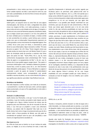 provavelmente o único motivo que levou a princesa egípcia de
tomar cuidado especial, tais dele, e para educá-lo como seu, que
com toda a probabilidade, ela não teria feito se tivesse sido apenas

especifica. Simplesmente é declarado pelo escritor sagrado que
ela desceu para o rio para lavar; pela palavra se não está no
original. Mr. Harmer, Observat., Vol. iii., p. 529, é de opinião que o

uma criança normal.

tempo acima referido foi aquela em que o Nilo começa a subir, e
como as meninas dançando no Egito estão acostumados agora para

Versículo 3. uma arca de juncos ----------------------------------------------

mergulhar-se no rio em sua nascente, por que agem eles

tebath gome, um pequeno barco ou cesta feita da cana egípcio

testemunham a sua gratidão pelo bênção inestimável de suas
enchentes, para que ele possa ter sido anteriormente, e filha de

chamada papiro, tão famosa em toda a antiguidade. Esta planta
cresce nas margens do Nilo, e em razão pantanosas, o caule se

Faraó, que estava agora descendo para o rio em uma conta

eleva à altura de seis ou sete côvados acima da água, é triangular, e
termina em uma coroa de filamentos pequenos semelhante cabelo,
que os antigos usavam para comparar a um tirsu. Esta palheta foi

similar. Eu não vejo nenhuma possibilidade em tudo isso. Se ela

da maior utilidade para os moradores do Egito, a medula contida

rachats, para lavar, é usado repetidamente no Pentateuco para
significar religiosas abluções de diferentes tipos. Jonathan em seu

no talo servindo-lhes de comida, e parte lenhosa para construir
navios com; que as embarcações frequentemente aparecem em
pedras gravadas e outros monumentos da antiguidade egípcia. Para

lavou-se em tudo, ele poderia ter sido um ablução religiosa, e ainda
estendeu mais longe do que as mãos e rosto , pois a palavra

Targum diz que Deus ferira todo o Egito com úlceras, e que a filha

o efeito, fez-se como junco em feixes, e amarrando-os juntos

do Faraó veio para lavar no rio, a fim de encontrar alívio, e que,
assim que ela tocou a arca onde Moisés foi, suas úlceras foram

deram as suas embarcações a figura necessária e solidez. "Os vasos

curadas. Isso tudo é fábula. Acredito que não houve banho no caso,

de junco ou papiro," diz o Dr. Shaw, "foram ninguém menos que

mas simplesmente o que o texto afirma, lavar, não de sua pessoa,

grandes tecidos do mesmo tipo com a de Moisés, Êxodo 2:3, que a

mas de suas roupas, o que era um emprego que as filhas dos reis
mesmo não acho que sob eles naqueles tempos primitivos. Homer,

partir da introdução tardia de pranchas e materiais mais fortes
agora são postas de lado. " Assim, Plínio, lib. vi., cap. 16, toma
conhecimento do papyraceas naves armamentaque Nili, "navios
feitos de papiro e os equipamentos do Nilo:" e lib. xiii., cap. 11,
observa ele, Ex ipsa quidem papyro navigia texunt: "Dos papiro si
constroem embarcações à vela." Heródoto e Diodoro ter gravado o
mesmo fato, e entre os poetas, Lucan, lib. iv., ver. 136: Conseritur
bibula Memphitis cymba papyro, "O barco Memphian ou egípcia é
construído a partir do papiro de imersão." O epíteto bibula é

Odyss. vi., representa Nausicaa, filha de Alcino, rei dos Feácios, em
companhia de suas criadas, empregadas na praia em lavar suas
próprias roupas e as dos seus cinco irmãos! Enquanto assim
empregados encontram Ulysses dirigido apenas em terra, depois
de ter naufragado, totalmente indefeso, nu e desprovido de toda
necessária da vida. A cena toda é tão perfeitamente como que
diante de nós que eles parecem-me ser quase paralelos. Vou juntar

particularmente notável, como correspondente com grande
exatidão a natureza da planta, e ao seu nome hebraico
gome, o

em anexo algumas linhas. A princesa, de ter suas roupas
empilhadas em uma carruagem puxada por mulas diversos, e
conduzido ao local de lavagem, inicia seu trabalho, que o poeta

que significa para absorver, para beber. Veja Parkhurst voce sub.

descreve assim: -

Ela deitou-o nas bandeiras ----------------------------------------------------não estão dispostos a confiar no fluxo, com medo de um desastre,
e provavelmente a escolha do local para onde a princesa egípcia
estava acostumado a vir para os fins especificados na nota sobre o
versículo seguinte.
Versículo 5. E a filha de Faraó ------------------------------------------------Josefo chama seus Thermuthis, e diz que "a arca foi levada pela

Ται δ’ απ’ απηνηρ
φεπςιν

, και εςυοπεον μελαν

.

Σσειβον δ’ εν βαθποιςι θοψρ, επιδα ππουεποτςαι.
Ατσαπ επει πλτναν σε, καθηπαν σε
Εξειηρ πεσαςαν παπα θιν’

,

πανσα,
μαλιςσα.

ποσι φεπςον αποπλτνεςκε θαλαςςα.

correnteza, e que ela mandou que poderia nadar depois; que ela
foi atingida com a figura e beleza incomum da criança, que ela

ODYSS, Lib. vi., ver. 90.

perguntou para uma enfermeira, mas ele ter recusado os seios de

"Acenda o transporte, próximo levavam na mão As roupas até a

vários, e sua irmã que se propõem a trazer uma enfermeira

onda imaculado, e os lançou porção para as piscinas, a sua tarefa

hebraico, sua própria mãe foi adquirido". Mas tudo isso é em
Josefo forma, bem como o longo circunstancial sonho que ele dá a

de despachar rápido, e com uma pressa rival Quando. todos foram
purificados , e nem mancha Poderia ser percebida ou defeito mais,

Amram sobre a futura grandeza de Moisés, que não pode ser

eles espalhou O enfermeiro vestes ao longo da praia , onde as

considerada em qualquer outra luz que a de uma fábula, e nem

marés arrojado havia purificado a maioria dos seixos. " COWPER.

mesmo um engenhosamente concebido um.
Para lavar-se no rio -------------------------------------------------------------Se a filha de Faraó para se banhar no rio por motivos de saúde,
prazer, ou religião, ou se ela se banhava em tudo, o texto não

Quando esta tarefa foi finalizada nós encontrar a princesa
Phaeacian e suas damas (Κοτπη δ’ εκ θαλαμοιο - αμυιπολοι αλλαι)
empregados em divertido-se sobre a praia, até as roupas que tinha

 