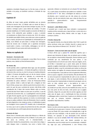 sabedoria e bondade d'Aquele que é o Pai das Luzes, a fonte da
verdade e da justiça, eo benfeitor contínuo e ilimitado da raça
humana.

Capítulo 19
Os filhos de Israel, tendo partido de Refidim, veio ao deserto

aparecido a Moisés na montanha em um arbusto

Sené, Êxodo

3:2, a partir desta circunstância que poderia ter recebido o nome
de Sinai ou
har Sinai, a montagem do mato ou o monte
de arbustos, pois é possível que ele não estava em um único
arbusto, mas de uma moita de mato, que o Anjo de Deus fez sua
aparição. A
palavra arbusto é
para madeiras ou florestas.

usado

frequentemente

de Sinai no terceiro mês, 1,2. Moisés sobe ao monte de Deus, e
recebe uma mensagem de que ele deve entregar ao povo, 3-6. Ele
retorna e entrega-o para o povo diante dos anciãos, 7. O povo

Versículo 3 . subiu Moisés a Deus-------------------------------------------É provável que a nuvem que havia realizado o acampamento

promete obediência, 8. O Senhor propõe ao encontro de Moisés na
nuvem, 9. Ele ordena-lhe para santificar o povo, e promete

israelita já tinha removido para o topo do Sinai, e como este era o

vir visivelmente no Monte Sinai no terceiro dia, 10,11. Ele ordena-

conhecer o Senhor.

símbolo da presença divina, Moisés subiu ao lugar, lá para

lhe também para definir limites, para evitar que o povo ou gado de
tocar o monte, sob pena de ser apedrejado ou atravessado por um
dardo, 12,13. Moisés vai para baixo e entrega esta mensagem,

O Senhor chamou-lhe: -----------------------------------------------------------

14,15. No terceiro dia é iniciada com a aparência da espessa

Isso, segundo Estevão, era o Anjo do Senhor, Atos 7:38. E a partir de
várias escrituras vimos que o Senhor Jesus foi a pessoa que se

nuvem sobre o monte, e com trovões, relâmpagos, e ao som de

destina; Veja Clarke em Gênesis 16:7; "Gn 18:13" ; "Êx 3:2".

uma trombeta! Em que o povo está muito assustado, 16

Notas no capítulo 19
Versículo 1 . No terceiro mês -------------------------------------------------Este foi chamado Sivã, e corresponde o nosso Maio. Para os meses

Versículo 4 . Como vos levei sobre asas de águias---------------------Sr. Bruce afirma que a palavra
nesher não significa que o
pássaro que chamamos de águia, mas um pássaro que os árabes,
de sua espécie e misericordioso disposição, chamar rachama, que é
conhecida por seu atendimento de seus jovens, e sua

judaicos, anos, tabelas no final de Deuteronômio.

transportando-os em cima de suas costas. Veja suas viagens, vol.vii,
pl. 33. Não é improvável que a partir desta parte da história

No mesmo dia,-------------------------------------------------------------------há três opiniões sobre o significado deste lugar, que são apoiados

sagrada os pagãos emprestado sua fábula da águia ser um pássaro
sagrado de Júpiter, e que foi contratado para realizar as almas dos
heróis mortos, reis regiões. Os romanos atacaram várias medalhas

por argumentos respeitáveis. 1. O mesmo dia significa o mesmo dia
do terceiro mês, com isso, viz, dia 15, em que os israelitas deixaram
o Egito. 2. O mesmo dia significa aqui um dia do mesmo número
com o mês para o qual ele é aplicado, viz, o terceiro dia do
terceiro mês. 3. Pelo mesmo dia, o primeiro dia do mês é
pretendido. Os judeus celebram a festa de Pentecostes 50 dias
após a páscoa: desde a saída do Egito até a chegada ao Sinai
foram 45 dias, porque saiu o décimo quinto dia do primeiro mês, a
partir do qual dia para o primeiro da terceiro mês 45 dias estão
contados.No dia 2 deste mês terceiro Moisés subiu ao monte,
quando três dias foram dados ao povo para se purificar, o que dá
o quarto dia do terceiro mês, ou o quadragésimo nono da partida
do Egito. No dia seguinte, que foi o quinquagésimo da celebração
da Páscoa, a glória de Deus apareceu no monte, na comemoração
do que os judeus celebram a festa de Pentecostes. Esta é a opinião
de Santo Agostinho e dos modernos vários, e é defendida em geral
por Houbigant. Como a palavra
chodesh, mês, é colocado para

com este dispositivo, o que pode ser visto em gabinetes diferentes,
entre os quais o seguinte: uma de Faustina, filha de Antonino Pio,
no verso da qual ela é representada de subir ao céu na volta de
uma águia, e outro de Salonia, filha do Imperador Galienus, no
verso da qual ela é representada na traseira de uma águia, com um
cetro na mão, subindo para o céu. Júpiter se às vezes é
representado
na traseira
de uma
águia também,
com
seu trovão em sua mão, como em uma medalha de Licinus. Isso nos
leva mais perto da letra do texto, onde parece que os pagãos
confundiu a figura fez uso pela mão do escritor sagrado, vos levei
sobre asas de águia, com a manifestação de Deus em trovões
e relâmpagos sobre o monte Sinai. E pode ser em referência a tudo
isto que os romanos tomaram a águia para o seu
estandarte. Veja Scheuchzer, Fusellius.
Vos trouxe a mim.----------------------------------------------------------------

lua nova, que é com os judeus do primeiro dia do mês, este pode

Neste e nos dois versículos seguintes, vemos que o projeto de Deus

ser considerado uma confirmação adicional da opinião acima.

na escolha de um povo para si mesmo. 1. Eles estavam a obedecer

O deserto do Sinai. --------------------------------------------------------------Monte Sinai é chamado pelos árabes Jibel Mousa ou o Monte de
Moisés, ou, de forma eminente, El Tor, O Monte. É uma colina, com
dois picos ou cimeiras, um é chamado Horebe, o
outro Sinai. Horebe foi, provavelmente, o seu nome mais antigo, e
pode designar toda a montanha, mas como o Senhor tinha

a sua voz, Êxodo 19:5, para receber uma revelação dele, e agir de
acordo com essa revelação, e não de acordo com sua razão ou
fantasia, em oposição às suas declarações. 2. Eles deveriam
obedecer a sua voz na verdade,
shamoa tishmeu, em
ouvir eles devem ouvir, eles devem consultar os seus
testemunhos, ouvir-los sempre que ler ou proclamado, e obedecêlos, logo que ouvi, carinhosamente e com firmeza. 3. Eles

 