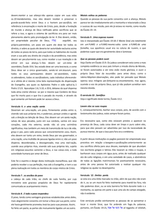 devem manter a sua aliança não apenas copiar em suas vidas
os 10 mandamentos, mas eles devem receber e preservar o
grande acordo feito entre Deus e o homem por sacrifício, em

Moisés voltou as palavras ----------------------------------------------------Quando as pessoas da sua parte consentiu com a aliança, Moisés
parece ter ido imediatamente até a montanha e relacionado a Deus

referência à encarnação e morte de Cristo, pois, desde a fundação
do mundo a aliança de Deus ratificado pelos sacrifícios que se

o sucesso de sua missão, pois ele já estava no monte, como resulta
do Êxodo 19: 14.

refere a isso, e agora o sistema de sacrifícios era para ser mais
plenamente aberto pela promulgação da lei. 4. Eles devem, então,
ser propriedade peculiar de Deus,
segullah, seu
próprio patrimônio, um povo em quem ele deve ter todos os
direitos, e sobre as quais ele deveria ter autoridade exclusiva acima
de todos os povos da terra, para que todos os habitantes do mundo

Versículo 9 . Uma espessa nuvem -------------------------------------------Isto é interpretado por Êxodo 19:18: E Monte Sinai era totalmente
em um FUMO e a FUMO mesmo subiu como a FUMO de uma
fornalha, sua aparência usual era na coluna de nuvem, o que
podemos supor que era geralmente clara e luminosa.

eram a sua pelo seu direito de criação e da providência, mas estes
devem ser peculiarmente sua, como receber a sua revelação e de
entrar em sua aliança. 5. Eles devem ser um reino de

Que as pessoas podem ouvir --------------------------------------------------

sacerdotes, Êxodo 19:6. Seu estado deve ser uma teocracia, e como

completa evidência os seus pais tinham a missão divina de Moisés,
se foram autorizados a ver esta visão muito gloriosa, e ouvir o

Deus deve ser o único governador, sendo rei em Jesurum, para
todos os seus participantes devem ser sacerdotes, todos
os adoradores, todos os sacrificadores, cada indivíduo oferecendose a vítima de si mesmo. Uma bela representação da dispensação
do Evangelho, aos quais os Apóstolos Pedro e João aplicá-la, 1
Pedro 2:5,9; Apocalipse 1:6; 5:10, e 20:6, debaixo da qual dispensa
toda alma crente oferece -se por si mesmo que Cordeiro de Deus
que foi morto para e que tira o pecado do mundo, e através do
qual somente um homem pode ter acesso a Deus.
Versículo 6 . e uma nação santa ------------------------------------------Deveriam ser uma nação, um povo, firmemente unidos entre si,
vivendo sob suas próprias leis, e poderoso, porque unidos e agindo
sob a direção ea bênção de Deus. Eles devem ser um santo nação,
salvas de seus pecados, justo em sua conduta, santos em seus
corações, cada rito externo, sendo não só uma cerimônia
significativa, mas também um meio de transmissão de luz e de vida,
graça e paz, para cada pessoa que conscientemente usou. Assim,
eles devem ser tanto um reino, tendo Deus por seu governador, e

Veja Clarke em Êxodo 15:9. Os judeus consideram esta como a mais

próprio Deus falar da escuridão: para antes disso, como o
rabino Maymon observações, eles pode ter pensado que Moisés
operou seus milagres por feitiçaria ou encantamento, mas agora,
ouvindo a voz do próprio Deus, que já não podiam acreditar nem
mesmo dúvida.
O versículo 10 . Santifica-------------------------------------------------------Veja o significado deste termo, Êxodo 13:2.
Lavem eles as suas roupas----------------------------------------------------E, consequentemente, banhar seus corpos, pois, de acordo com o
testemunho dos judeus, estes sempre foram juntos.
Era necessário que, como eles estavam prestes a aparecer na
presença de Deus, cada coisa deve ser limpo e puro sobre eles,
para que eles possam ser advertidos por isso da necessidade de
pureza interior, de que o lava para fora era o emblema.

uma nação, uma multidão de pessoas ligadas entre si; não um povo

A partir dessas instituições os pagãos parecem ter emprestado seus

disperso, desordenadas, e desorganizado, mas uma real nação,
usando seus próprios ritos, vivendo sob suas próprias leis, sujeito
em religiosas assuntos somente a Deus, e nas coisas civis, a toda

preceitos em relação a lavagens e purificações anteriormente ao

autoridade humana por amor de Deus.

banharam seus corpos em água pura, antes de realizada qualquer

seu sacrifício oferta para seus deuses, exemplos de que abundam
nos escritores gregos e latinos. Eles lavaram as mãos e roupas, e
ato de culto religioso, e em uma variedade de casos, a abstinência

poderia receber a sua perfeição, mas sob o Evangelho, e tem a sua

de todas as ligações matrimoniais foi positivamente necessário,
antes de uma pessoa foi autorizado a realizar qualquer rito

plena realização em todos os membros do corpo místico de Cristo.

religioso ou ajudar no desempenho.

Versículo 7 . os anciãos do povo----------------------------------------------

Versículo 12 . limites porás ---------------------------------------------------

a cabeça de cada tribo, eo chefe de cada família, por cujo
ministério este gracioso propósito de Deus foi rapidamente

se esta era uma linha marcada no chão, além de que eles não eram

comunicada ao acampamento inteiro.

não podemos dizer, ou se esta barreira foi feita durante todo o a
montanha, ou apenas em parte a que uma ala do campo alargado,

Versículo 8 . E todo o povo respondeu:

não é evidente.

Este foi o espírito e design desta instituição maravilhosa, que não

de ir, ou se um muro foi feito realmente para mantê-los fora, nós

O povo, tendo como vantagens graciosas estabelecidas antes deles,
mais alegremente consentiu em tomar a Deus por sua parte, como
ele havia gentilmente prometeu levá-los para suas pessoas. Assim,
foi feito um pacto, as partes são mutuamente ligados um ao outro.

Este versículo proíbe estritamente as pessoas de se aproximar e
tocar o monte Sinai, que foi ardendo em fogo. As palavras,
portanto, em Êxodo 19:15,
al tiggeshu el ishshah,

 