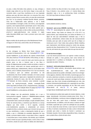 ao povo, e falou- lhes todas estas palavras, ou seja, entregou a
relação carga solene de sua não tentar chegar a essa parte da
montanha sobre a qual Deus manifestou-se em sua majestade

Amará o Senhor teu Deus de todo o teu coração, alma, mente e
força. 2. Amarás o teu próximo como a ti mesmo. Destes dois
dependem toda a lei e os profetas.Veja Clarke em Mateus

gloriosa, para que não lance sobre eles e os consuma. Pois como
poderia a justiça Divina e pureza sofrer um povo tão contaminado

22:37,38. Veja Clarke em Mateus 22:39,40.

que ficar na sua presença imediata? Quando Moisés, portanto,

O PRIMEIRO MANDAMENTO

tinha ido e falado todas estas palavras, e ele e Aarão
tinha reacendido a montagem, então o Ser Divino, como legislador

Contra idolatria mental ou teórica.

supremo, está majestosamente apresentado assim: E Deus falou,
dizendo. Isso dá uma dignidade do início deste capítulo que a
cláusula acima mencionada, se não se refere ao discurso de Moisés,
privá-lo. O anglo-saxão favorece esta emenda: {} anglo-

Versículo 2 . que eu sou o SENHOR , teu Deus,---------------------------Jeová eloheycha. Na palavra JEOVÁ, que nós aqui
traduzir Senhor, Veja Clarke em Gênesis 2:4 . e "Êx 6:3". E na

saxão, Deus falou ASSIM, que é todo o primeiro verso como está

palavra Elohim, aqui traduzida Deus, ver Clarke em Gênesis 1:1. É

nessa versão.

digno de nota que cada indivíduo é abordado aqui, e não as
pessoas, coletivamente, embora todos eles são necessariamente

Alguns eruditos são da opinião que os Dez Mandamentos foram
entregues em 30 de maio, sendo então o dia de Pentecostes.

incluídos, para que cada um possa sentir que ele se dirigia a si
mesmo para ouvir e fazer todas estas palavras. Moisés trabalhou
para impressionar este interesse pessoal na mente das pessoas,

OS DEZ MANDAMENTOS

quando ele disse: Deuteronômio 5:3,4: "O Senhor fez essa aliança
com nós, até mesmo nós, que somos todos nós aqui vivo este dia".

As leis entregues no Monte Sinai foram diversas vezes
nomeada. Em Deuteronômio 4:13, são chamados
asereth haddebarim, as dez palavras. No capítulo anterior,Êxodo
19:5, Deus chama-os
eth berithi, minha aliança, ou seja, o

Te tirei da terra do Egito, -----------------------------------------------------e por isto mesmo provaram-me a ser superior a todos os deuses,
ilimitado em poder, e mais gracioso, bem como temível em

acordo entrou em com o povo de Israel, para levá-los para seu

operação. Este é o prefácio ou introdução, mas não devem ser

próprio povo, se eles o levaram para o seu Deus e
porção. SE diligentemente ouvirdes a minha voz de fato, e manter a
minha aliança, então sereis um tesouro peculiar para mim. E a

separados da ordem. Portanto, -

palavra aliança aqui, evidentemente, refere-se às leis dadas neste
capítulo, como é evidente, Deuteronômio 4:13: E ele vos anunciou
o seu pacto, o qual vos ordenou que realizar, os dez

Versículo 3 . terás outros deuses diante de mim. -----------------------elohim acherim, não estranha deuses nenhum, que
não

és familiarizado com,

nada

que

não

tenha te

dado essas provas de seu poder e divindade, como fiz em entregar-

mandamentos. Eles foram também chamados a lei moral, porque

te dos egípcios, dividindo o Mar Vermelho, trazendo água para fora

contêm e estabelecer regras para a regulação dos costumes ou de
conduta dos homens. Às vezes, eles têm sido chamados a LEI,
hattorah, de forma eminente, como contendo o grande

da rocha, codornizes no deserto, o maná do céu para alimentar ti, e

sistema

orientação, Êxodo

estavam intimamente familiarizado com a operação de suas mãos,

12:49. Veja Clarke em Êxodo 12:49. E, frequentemente, o Decálogo,
Δεκαλογορ, que é uma tradução literal em grego do

e, portanto, com grande propriedade, ele diz, Não terás outros
deuses diante
de
mim;
al
panai,
antes ou

asereth haddebarim, ou dez palavras, de Moisés.

no lugar dessas manifestações que fiz de mim mesmo.

Entre teólogos que são geralmente divididos em o que o

Este mandamento proíbe toda espécie de mental, idolatria, e todo

termo primeiro e segundo quadros. A PRIMEIRA tabela contendo

apego desordenado de terrenos e sensata coisas. Como Deus é
a fonte de felicidade, e nenhuma criatura inteligente pode ser feliz,

de

espiritual instrução,

direção,

o primeiro, segundo,
terceiro e quarto
mandamentos,
e
compreender todo o sistema de teologia, a noção verdadeira deveu

a coluna de nuvem para dirigir, esclarecer e proteger-te. Por estes
milagres que Deus tinha tornado-se familiarizado com eles, eles

mas por meio dele, quem busca a felicidade na criatura é,

formar da natureza divina, a reverência que devemos e o serviço
religioso que deve render a ele. O segundo, contendo

necessariamente, um idólatra, como ele coloca a criatura em lugar
do Criador, esperando que a partir da satisfação de suas paixões,

a seis mandamentos passados, e compreender um sistema
completo de ética, ou deveres morais, que o homem tem para com

no uso ou abuso das coisas terrenas, o que é para ser encontrada

ordem, a paz e a felicidade da sociedade dependem. Por essa

em Deus. O primeiro mandamento de toda a série é divinamente
calculado para evitar a miséria do homem e promover sua
felicidade, levando-o fora de toda a dependência falso, e levando-o

divisão, a primeira tabela contém o nosso dever a Deus, o segundo

para o próprio Deus, a fonte de todo o bem.

os seus semelhantes, e sobre o desempenho devido de que a

o nosso dever para o nosso próximo. Esta divisão, que é bastante
natural, remete-nos para o grande princípio, o amor a Deus e amor
ao homem, através do quais ambas as tabelas são observados. 1.

O SEGUNDO MANDAMENTO

 