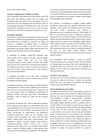 Contra a fazer e adorar imagens.
Versículo 4 . Não farás para ti imagem de escultura ------------------Como a palavra
pasal significa para cortar, esculpir, grave,
pesel pode aqui significar qualquer tipo de imagem, seja
de madeira, pedra ou de metal, em que o machado, o cinzel, ou

e muita força nas gerais termos de o texto: Tu não para ti imagem
de escultura, nem semelhança alguma do que está nos CÉUS acima,
ou que está no TERRA por baixo, ou que está no ÁGUA debaixo da
terra. E a razão desta torna-se evidente, quando os vários objetos
de idolatria egípcia são considerados.

a ferramenta tem sido empregado. Este mandamento inclui em

Para aprovar a sua adoração de imagem, a Igreja Católica

suas proibições cada espécie de idolatria que se sabe terem sido
praticada entre os egípcios. O leitor vai ver isso mais claramente,

Romana tem deixado todo este segundo mandamento fora do
decálogo e, assim, perdeu um mandamento inteiro fora dos 10,

consultando as notas sobre as dez pragas, em especial no cap. 12.

mas
para
manter
o número que
eles
dividiram
o
décimo em dois. Isso é totalmente contrário à fé dos eleitos de
Deus e ao reconhecimento de que a verdade que é segundo a

Ou qualquer semelhança,-----------------------------------------------------Para conhecer o espírito cheio e extensão deste mandamento, este
lugar deve ser cotejadas com Deuteronômio 4:15, Tomai, portanto,
bom Guardai-vos de corromper-se e fazer-lhe uma imagem de
escultura, à semelhança de qualquer figura, à semelhança

piedade. O verso é encontrado em todos os EM. do Pentateuco em
hebraico que já sido descoberto ainda. Ele está em todas as versões
antigas, samaritano, caldeu, siríaco, Septuaginta, Vulgata, copta e
árabe, também em persa, e em todas as versões modernas. Não há

de masculino ou feminino. Todos os que têm mesmo a menor

uma palavra do verso inteiro querendo muitas centenas de

familiaridade com a história antiga do Egito, saiba que Osíris e sua

MSS. coletados por Kennicott e De Rossi. Esta corrupção da palavra

esposa Isis eram divindades supremas entre as pessoas.

de

Deus,

os

selos

Igreja

Católica

Romana,

como

uma falsa e herética Igreja, com a mais profunda marca de sempre
A semelhança de qualquer animal.

behemah, como

durante a infâmia!

o boi ea novilha. Entre os egípcios, o boi não era apenas sagrado,
mas adorado,
porque
supõe
que
em
um
desses
animais Osíris assumiu a sua residência: portanto, eles sempre
tiveram um boi vivo, que deveria ser a morada de esta divindade, e

Este

mandamento proíbe

também

a todas

as

espécies

eles imaginaram que sobre a morte de um entrou para dentro do
corpo de um outro, e assim sucessivamente. Este famoso boideus chamaram Apis e Mnevis.

considerado desse tipo, juntamente com toda a adoração de

A semelhança de qualquer ave de asas, O ibis, ou cegonha,
ou guindaste, e falcão, pode ser aqui pretendida, para todos estes

Versículo 5 . Deus ciumento---------------------------------------------------

eram objetos de idolatria egípcia.

este povo. Ele sentia por eles como o marido mais carinhoso
poderia fazer para a sua esposa, e foi ciúmes por sua fidelidade,

A semelhança de qualquer coisa que rasteja. O crocodilo, serpentes,

porque ele quis a sua felicidade invariável.

de externa idolatria, como o primeiro faz toda a idolatria que pode
ser chamada interna ou mentais. Todos falsa adoração pode ser
imagem, e todos os outros ritos supersticiosos e cerimônias. Veja
Clarke em Êxodo 20:23.

Isso mostra, de uma forma mais expressiva o amor de Deus para

Scaravelho besouro, estavam todos os objetos de sua adoração, e
Bryant tornou-o muito provável que até mesmo o sapo em si era

Visito a iniqüidade dos pais nos filhos --------------------------------------

um animal sagrado, desde a sua inflação era emblemático da

Isto implica necessariamente se as crianças andar nos passos de
seus pais, pois nenhum homem pode ser condenado pela justiça

influência profética, pois eles supor que o deus inflado ou
distendido o corpo da pessoa por quem ele deu respostas
oraculares.

Divina por um crime do qual ele nunca foi culpado, ver Ezequiel
13:1-9. Idolatria é,

porém,

particularmente

destinada,

A semelhança de qualquer peixe. Todos os peixes foram estimados

e visitam pecados
deste
tipo
refere-se
principalmente
para decisões judiciais nacionais. Ao retirar a proteção divina os

animais sagrados entre os egípcios. Um chamado Oxurunchus teve,

israelitas idólatras foram entregue nas mãos de seus inimigos, de

segundo Estrabão, lib.xvii, um templo, e honras divinas que lhe são

quem os deuses em quem tinham confiança não poderia entregá-

pagos. Outro peixe, chamado Phagrus, era adorado em Siena, de

los. Este Deus fez para os terceiro e quarto gerações, isto
é, sucessivamente, como pode ser visto em cada parte da história

acordo com Clemente de Alexandria em seu Cohortatio. E
o Lepidotus e enguia foram objeto de sua adoração, como

judaica, e particularmente no livro de Juízes. E este, finalmente,

encontrar a partir de Heródoto, lib. ii., boné. 72. Em suma, bois,
novilhas, ovelhas, cabras, leões, cães, macacos e gatos, o ibis,

tornou-se o grande eo único meio eficaz e duradoura em sua mão
de sua libertação final da idolatria, pois é sabido que, depois do

o guindaste, e o falcão, o crocodilo, serpentes, sapos, moscas, e

cativeiro babilônico os israelitas estavam tão completamente salvo

o Scaravelho ou besouro, o Nilo e seu peixe, o sol, a lua, os
planetas e estrelas, o fogo, a luz, o ar, a escuridão e noite, estavam

da idolatria, como nunca mais ter se desgraçaram por ela como
tinham anteriormente feito. Estes julgamentos nacionais, assim

todos os objetos de idolatria egípcia, e todos incluídos nesta

continuou de geração em geração, parecem ser o que são

muito circunstancial proibição como detalhado em Deuteronômio,

 