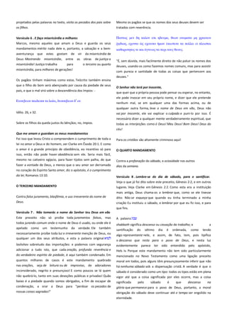 projetados pelas palavras no texto, visita os pecados dos pais sobre
os filhos.

Mesmo os pagãos se que os nomes dos seus deuses devem ser
tratados com reverência.

Versículo 6 . E faço misericórdia a milhares------------------------------Marcos, mesmo aqueles que amam a Deus e guarda os seus

Πανσψρ μεν δη καλον επι ηδετμα, θεψν ονομασα μη φπαινειν

mandamentos mérito nada dele e, portanto, a salvação e a bem-

καθαποσησορ σε και

aventurança

que

estes

gostam

Deus: Mostrando misericórdia,
misericórdia! Justiça trabalha

de

entre
para

vir
as

εφοτςιν

σα πολλα

πλειςσοι

σα πεπι σοτρ θεοτρ.

da misericórdia de
obras de justiça e
o terceiro ou quarto

misericórdia, para milhares de gerações!

"É, sem dúvida, mais facilmente direito de não poluir os nomes dos
deuses, usando-os como fazemos nomes comuns, mas para assistir
com pureza e santidade de todas as coisas que pertencem aos

Os pagãos tinham máximos como estas. Teócrito também ensina
que o filho do bom será abençoado por causa da piedade de seus
pais, e que o mal virá sobre a descendência dos ímpios: -

deuses."
O Senhor não terá por inocente, ---------------------------------------------que quer que a própria pessoa pode pensar ou esperar, no entanto,
ele pode invocar em seu próprio nome, e dizer que ele pretende
nenhum mal, se em qualquer uma das formas acima, ou de

, δτςςεβεψν δ’ οτ

Ετςεβεψν παιδεςςι σα

, εφονσα

qualquer outra forma, leva o nome de Deus em vão, Deus não
Idílio. 26, v 32.

vai por inocente, ele vai explicar o culpado e puni-lo por isso. É
necessário dizer a qualquer mente verdadeiramente espiritual, que

Sobre os filhos da queda justos As bênçãos; no, ímpios.

todas as interjeições como ó Deus! Meu Deus! Bom Deus! Deus do
céu!

Que me amam e guardam os meus mandamentos--------------------Foi isso que levou Cristo a compreendem o cumprimento de toda a

Para os cristãos são altamente criminoso aqui!

lei no amor a Deus e do homem, ver Clarke em Êxodo 20:1. E como
o amor é o grande princípio de obediência, eo incentivo só para

O QUARTO MANDAMENTO

isso, então não pode haver obediência sem ele. Seria mais fácil,
mesmo no cativeiro egípcio, para fazer tijolos sem palha, do que
fazer a vontade de Deus, a menos que o seu amor ser derramado
no coração do Espírito Santo amor, diz o apóstolo, é o cumprimento
da lei; Romanos 13:10.

Contra a profanação do sábado, e ociosidade nos outros
dias da semana.
Versículo 8 . Lembre-se do dia de sábado, para o santificar.
Veja o que já foi dito sobre este preceito, Gênesis 2:2, e em outros

O TERCEIRO MANDAMENTO

lugares. Veja Clarke em Gênesis 2:2. Como esta era a instituição

Contra falso juramento, blasfêmia, e uso irreverente do nome de

mais antiga, Deus chama-os a lembrar que, como se ele tivesse
dito: Não se esqueça que quando eu tinha terminado a minha
criação Eu instituiu o sábado, e lembrar por que eu fiz isso, e para

Deus.

que fins.
Versículo 7 . Não tomarás o nome do Senhor teu Deus em vão
Este preceito não só proíbe toda juramentos falsos, mas
todos jurando comum onde o nome de Deus é usado, ou onde ele é
apelado

como

um

testemunho

da

verdade. Ele

também

necessariamente proíbe toda luz e irreverente menção de Deus, ou
qualquer um dos seus atributos, e esta a palavra original

A palavra

--------------------------------------------------------

shabbath significa descanso ou cessação de trabalho; e
santificação do sétimo dia é ordenada, como

a
tendo

algo representante nele, e assim, de fato, tem, pois tipifica

lashshav sobretudo das importações: e podemos com segurança

o descanso que resta para o povo de Deus, e nesta luz
evidentemente parece ter sido entendido pelo apóstolo,

adicionar a tudo isto, que cada oração, profunda reverência e

Heb. iv. Porque este mandamento não tem sido particularmente

do verdadeiro espírito de piedade, é aqui também condenado. Em

mencionado no Novo Testamento como uma ligação preceito

quantos milhares de casos é este mandamento quebrado
nas orações, seja de leitura ou de improviso, de adoradores

moral em todos, pois alguns têm presunçosamente inferir que não
há nenhuma sábado sob a dispensação cristã. A verdade é que o

inconsiderado, negrito e presunçoso! E como poucos se lá quem

sábado é considerado como um tipo: todos os tipos estão em plena
vigor até que a coisa significada por eles ocorre, mas a coisa

não quebrá-lo, tanto em suas devoções públicas e privadas! Quão
baixo é a piedade quando somos obrigados, a fim de escapar de

significada

pelo

sábado

é

que

descanso

na

condenação, a orar a Deus para "perdoar os pecados de

glória que permanece para o povo de Deus, portanto, a moral

nossas coisas sagradas!"

obrigação do sábado deve continuar até o tempo ser engolido na
eternidade.

 