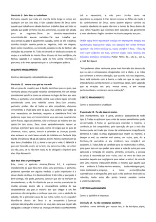 Versículo 9 . Seis dias tu trabalham---------------------------------------Portanto, aquele que roda em marcha lenta longe o tempo em
qualquer um dos seis dias, é tão culpado diante de Deus como

útil e necessário, e não para criá-los tanto na
ignorância ou preguiça. 2. Eles devem ensinar os filhos do medo e
do conhecimento de Deus, como podem esperar carinho ou

aquele que trabalha no sábado.Nenhum trabalho deve ser feito no
sábado que pode ser feito nos dias anteriores, ou pode ser adiada

respeito obediente de quem não tem o temor de Deus diante de
seus olhos? Aqueles que são mais bem educados são geralmente

para

o mais obediente. Pagãos também inculcados respeito aos pais.

as

seguintes. Obras

de

absoluta necessidade e

misericórdia são apenas excluídos. Ele que trabalha por
seus servos ou gado é igualmente culpado, como se ele trabalhou

Οτδεν ππορ θεψν σιμιψσεπον αγαλμα αν κσηςαιμεθα πασπορ και

sozinho. Locação cavalos, prazer ou negócios, indo em viagens,

πποπασοπορ παπειμενψν

fazer visitas mundanas, ou tomando passeios no dia do Senhor, são

εφοτςψν·

violações da presente lei. Todo ele deverá ser dedicada ao resto do
corpo, e a melhoria da mente. Deus diz que ele tem santificou, ele

νοτν εφψν υοβεισαι και

tornou sagrado e o separou para os fins acima referidos. É,
portanto, o dia mais apropriado para o culto religioso público.
O QUINTO MANDAMENTO
Contra o desrespeito e desobediência a pais.
Versículo 12 . Honra a teu pai ea tua mãe--------------------------------Há um grau de respeito que é devido carinhoso para os pais, que
nenhuma pessoa mais pode reclamar corretamente. Por um tempo
considerável pais ficar como se estivesse no lugar de Deus aos seus
filhos, e, portanto, uma rebelião contra suas ordens legais tem sido
considerado como uma rebelião contra Deus. Este preceito,
portanto, proíbe, não só todos os atos prejudiciais, discursos
irreverentes e cruel para com os pais, mas ordena que todos os
atos necessários de bondade, respeito e obediência filial. Mal
podemos supor que um homem honra seus pais que, quando eles
caem fracos, cegos ou doentes, não se esforçar ao máximo em seu
apoio. Em tais casos, Deus como verdadeiramente requer as
crianças a fornecer para seus pais, como ele exigia que os pais de
alimentar, nutrir, apoiar, instruir e defender as crianças quando
elas estavam no mais baixo estado de indefesa em fantasia. Veja
Clarke em Gênesis 48:12. Os rabinos dizem: Honra o Senhor com os
teus bens ,Provérbios 3:9, e, honra a teu pai e mãe. O SENHOR é
para ser honrado, assim, se tu tem; teu pai ea tua mãe, se tu tem
ou não, pois, se tu não tem nada, tu és obrigado a implorar para
eles. Veja Ainsworth.
Que teus dias se prolonguem ------------------------------------------------Este, como o apóstolo observa, Efésios 6:2, é o primeiro
mandamento ao qual Deus tem anexa uma promessa, e, portanto,
podemos aprender em alguma medida, o quão importante é o
dever diante de Deus. Em Deuteronômio 5:16 é dito, e que pode ir
bem contigo, nós pode, portanto, concluir que ele vai mal com os
desobedientes, e não há dúvida de que as mortes prematuras de
muitas pessoas jovens são a conseqüência jurídica de sua
desobediência aos pais. A maioria dos que chegar a um fim
prematuro são obrigados a confessar que este , com a violação do
sábado, foi a principal causa de sua ruína. Leitor, tu és culpado?
Humilha-te diante de Deus e se arrepender. 1. Como as
crianças são obrigados a socorrer os seus pais, para que os pais são
obrigados a educar e instruir as crianças em todo o conhecimento

, και μησεπψν σην ατσην δτναμιν
σιρ, σιμαιρ γεγηθεν

θεορ. - Παρ δη

, γονενψν ετφαρ ειδψρ πολλοιρ και

πολλακιρ επισελειρ γενομεναρ. Platão Perna de., Lib. xi., vol. ix,
p. 160. Ed. Bipont.
"Nós podemos obter nenhuma posse mais honrado dos deuses do
que os pais e antepassados desgastadas com a idade, e as mães
que sofreram a mesma alteração, que quando nós nos alegramos,
Deus está contente com a honra, e cada um que se rege pelo
entendimento correto temores e reverências deles, bem sabendo
que as orações dos pais, muitas vezes, e em muitas
particularidades, receberam plena realização".
O SEXTO MANDAMENTO
Contra o assassinato e crueldade.
O versículo 13 . Tu não deverás matar.------------------------------------Este mandamento, que é geral, proíbe o assassinato de todo
tipo. 1. Todas as ações em que a vida de nossos semelhantes pode
ser abreviada . 2. Todas as guerras para estender o império, o
comércio, as leis sanguinárias, pela operação de que a vida dos
homens pode ser tirado por crimes de relativamente insignificante
demérito. 4. Todos os maus disposições que levam os homens a
desejar o mal, ou meditar mal contra, um outro, pois, diz a
Escritura, Ele que odeia a seu irmão em seu coração é um
assassino. 5. Todos falta de caridade para os necessitados e aflitos,
pois quem tem em seu poder para salvar a vida de outro por uma
aplicação a tempada de socorro, alimento, vestuário, a pessoa
ou cai ou é resumida por esta razão, está na mira de Deus um
assassino. Aquele que negligencia para salvar a vida é, de acordo
com uma máxima indiscutível direito, o mesmo que aquele que
leva

embora. 6. Todos motim e excesso,

todos inatividade e preguiça,

e

tudo embriague gula,

todas

as mortificações

supersticiosas e abnegações, pelo qual a vida pode ser destruído ou
reduzido, todos estes são ponto branco pecados contra
o sexto mandamento.
O SÉTIMO MANDAMENTO
Contra o adultério e impureza.
Versículo 14 . Tu não cometerás adultério.-------------------------------adultério, como definido por nossas leis, é de dois tipos; dupla,

 