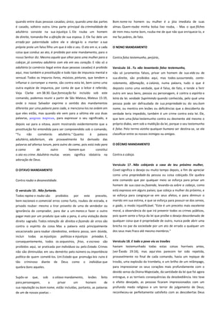 quando entre duas pessoas casadas; único, quando uma das partes
é casado, solteiro outra. Uma parte principal da criminalidade de
adultério consiste na sua injustiça. 1. Ele rouba um homem

Bom nome no homem ou mulher é a jóia imediata de suas
almas. Quem rouba minha bolsa lixo rouba, - Mas o que filches
de mim meu nome bom, rouba-me de que não que enriquece-lo, e

de direita, tomando-lhe a afeição de sua esposa. 2. Ele faz dele um
errado por paternidade sobre ele e obrigá-lo a manter a sua

me faz pobres, de fato.

própria prole um falso filho um que é não o seu. O ato em si, e cada

O NONO MANDAMENTO

coisa que conduz ao ato, é proibido por este mandamento, para o
nosso Senhor diz: Mesmo aquele que olhar para uma mulher para a

Contra falso testemunho, perjúrio,

cobiçar, já cometeu adultério com ela em seu coração. E não só o
adultério (o comércio ilegal entre duas pessoas casadas) é proibido
aqui, mas também a prostituição e todo tipo de impureza mental e
sensual. Todos os impuros livros, músicas, pinturas, que tendem a

Versículo 16 . Tu não levantarás falso testemunho,-----------------não só juramentos falsos, privar um homem de sua vida ou de
sua direita, são proibidos aqui, mas todos sussurrando, conto-

inflamar e corromper a mente, são contra esta lei, bem como uma

rolamento, difamação, e calúnia, numa palavra, tudo o que é

outra espécie de impureza, por conta de que o leitor é referido;

deposto como uma verdade, que é falsa, de fato, e tende a ferir
outro em seus bens, pessoa ou personagem, é contra o espírito e

Veja Clarke em 38:30. Que fornicação foi incluído sob este
comando, podemos reunir a partir de São Mateus, Mateus 15:19,

letra da lei. verdade Suprimindo quando conhecida, pelo qual uma

onde o nosso Salvador exprime o sentido dos mandamentos
diferente por uma palavra para cada, e menciona-los na ordem em

pessoa pode ser defraudada de sua propriedade ou do seu bom

que eles estão, mas quando ele vem para a sétima ele usa duas
palavras, μοιφειαι ποπνειαι, para expressar o seu significado, e

verdade teria impedido, também é um crime contra esta lei. Ele,

depois vai para a oitava, assim mostrando evidentemente que a

próprio diabo, vem sob a maldição da lei, porque o seu testemunho

prostituição foi entendida para ser compreendido sob o comando,
"Tu
não
cometerás
adultério." Quanto
à
palavra
adultério, adulterium, ele provavelmente foi derivado das

é falso. Pelo termo vizinho qualquer humano ser destina-se, se ele
classificar entre os nossos inimigos ou amigos.

palavras ad alterius torum, para outro da cama, pois está indo para

O DÉCIMO MANDAMENTO

a cama
de
outro
o ato eo crime. Adultério muitas
adoração de Deus.

Contra a cobiça.

homem que
vezes significa

constitui
idolatria na

nome, ou mentira em lesões ou deficiências que a descoberta da
que tem uma falsa testemunho contra ou desmente até mesmo o

Versículo 17 . Não cobiçarás a casa do teu próximo mulher,
O OITAVO MANDAMENTO

Covet significa o desejo ou muito tempo depois, a fim de apreciar
como uma propriedade da pessoa ou coisa cobiçado. Ele quebra

Contra roubo e desonestidade.

este comando que por qualquer meio se esforça para privar um
homem de sua casa ou fazenda, levando-os sobre a cabeça, como

O versículo 15 . Não furtarás. -------------------------------------------------

está expresso em alguns países; que cobiça a mulher do próximo, e

Todos rapina e roubo são

preceito,

se esforça para congraçar-se em seus afetos, e para diminuir o

bem nacionais e comercial erros como furto, roubos de estrada, e
privado roubar: mesmo a tirar proveito de uma de vendedor ou

marido em sua estima, e que se esforça para possuir-se dos servos,

proibidos

por

este

ignorância do comprador, para dar a um menos e fazer o outro
pagar mais por um produto que vale a pena, é uma violação deste
direito sagrado. Todos retenção de direitos e fazendo de erros são
contra o espírito da coisa. Mas a palavra está principalmente
vocacionado para roubar clandestina, embora possa, sem dúvida,
incluir todas as injustiças políticas e injustiças privadas. E,

o gado, o modo injustificável. "Este é um preceito mais excelente
moral, a observância do que irá prevenir todos os crimes públicos,
pois quem sente a força da lei que proíbe o desejo desordenado de
qualquer coisa que é propriedade de outro, nunca pode abrir uma
brecha no paz da sociedade por um ato de errado a qualquer um
dos seus mais fraco até mesmo membros."

são

Versículo 18. E todo o povo viu os trovões ---------------------------------

proibidos aqui, se praticada por indivíduos ou pelo Estado. Crimes

haviam testemunhado todas estas coisas horríveis antes,

não são diminuídas em seu demérito pelo número ou importância
política de quem cometê-los. Um Estado que promulga leis ruins é

(ver Êxodo 19:16), mas aqui eles parecem ter sido repetida,

tão

trovão, uma explosão da trombeta, e um brilho de um relâmpago,
para impressionar os seus corações mais profundamente com o

consequentemente, todos os sequestros, friso, e escravo

criminoso

diante

de

Deus

como

o

indivíduo que

quebra bons aqueles.

provavelmente no final de cada comando, havia um repique de

devido senso da Divina Majestade, da santidade da lei que foi agora
feito

entregue, e as terríveis consequências da desobediência. Isto teve

para personagem,
a
privar
um
homem
de
sua reputação ou bom nome, estão incluídas, portanto, as palavras
de um de nossos poetas: -

o efeito desejado, as pessoas ficaram impressionados com um
profundo medo religioso e um terror do julgamento de Deus;

Supôs-se

que,

sob

o oitavo mandamento,

lesões

reconheceu-se perfeitamente satisfeito com as descobertas Deus

 