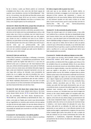 fez de si mesmo, e pediu que Moisés poderia ser constituído
o mediador entre Deus e eles, como eles não foram capazes de
suportar essas descobertas enormes da Divina Majestade ". Fala-

Em todos os lugares onde eu gravar meu nome ------------------------onde quer que eu sou adorado, seja no deserto aberto, no
tabernáculo, no templo, as sinagogas, ou em outro lugar, virei a ti e

nos tu, e te ouviremos; mas não deixe que Deus fale conosco, para
que não morramos; Êxodo 20:19. Isso nos ensina a necessidade

abençoar -te. Estas palavras são exatamente o mesmo em
significação com as de nosso Senhor, Mateus 18:20: Pois onde dois

absoluta de que grande Mediador entre Deus e os homens, Jesus

ou três estiverem reunidos em meu nome, aí estou eu no meio

Cristo, como ninguém pode vir ao Pai senão por ele.

deles. E assim como foi Jesus, que foi o anjo que falou com eles no
deserto, Atos
7:38,
da
boca
mesmo esta promessa

Versículo 20 . Moisés disse-Não temas, porque Deus veio para vos

na lei e que no Evangelho prosseguiu.

provar, e que o seu temor esteja diante de seus rostos---------------A máxima contida neste versículo é, não temas, que podem temer não tema com tal medo como traz consternação para a alma, e não

Versículo 25 . Tu não construirás de pedras lavradas -----------------Porque eles estavam agora em um estado errante, e teve ainda

produz nada, mas o terror ea confusão, mas com medo de que o

sem residência fixa, e, portanto, não deve ser desperdiçado tempo

medo que reverência e filial afeto inspirar, para que não pequeis,
que, através do amor e reverência vós sente ao seu Criador e

para traseiros altares caros, que não poderiam ser transportados
com eles, e que eles devem partir em breve.Além disso, eles não

Soberano, vos pode abster-se de toda a aparência do mal, para que

devem habilidade pródiga ou despesa na construção de um altar, o

você não deve perder esse amor que é melhor para você do que a

altar de si, seja caro ou média, não era nada no culto, era apenas

vida. Ele

pode

o local em que a vítima deve ser colocada, e sua mente deve estar

nem amar nem obedecer, aquele que teme não no último sentido é

atentamente fixos em que Deus, a quem o sacrifício foi oferecido, e

certo cair sob a primeira tentação que pode ocorrer. Bendito é o

sobre o sacrifício em si, como que designado pelo Senhor para

homem que, assim, teme sempre.

fazer expiação pelos seus pecados.

Versículo 22. falei com você do céu. -----------------------------------------

O versículo 26 . Também não subirás por degraus ao meu altar ----

Embora Deus manifestou-se pelo fogo, o relâmpago, o terremoto,
a escuridão,10 palavras, ou mandamentos provavelmente foram

O altar palavra vem de altus, alto ou elevada embora a palavra
hebraica
mizbach, de
zabach, para matar, matar, lugar

proferidas a partir das regiões mais altas do ar, o que seria um

para sacrificar, ver Gênesis 8:20. Mas os pagãos, que imitou os ritos
do verdadeiro Deus em sua adoração idólatra, fez os seus altares

teme

que

no

primeiro sentido

não

adicional prova para as pessoas que não havia impostura neste
caso, pois, embora estranhas aparições e vozes pode ser falsificada
na terra, como era, muitas vezes, sem dúvida, feito pelos magos do
Egito, ainda seria totalmente impossível representar uma voz, de
uma longa série contínua de instrução, como procedentes do
próprio céu, ou as regiões mais altas da atmosfera. Isto, com o
terremoto e repetidos trovões, (ver em Êxodo 20:18), colocaria
o realidade de todo esse procedimento além de toda a dúvida, e
esse Moisés habilitado, Deuteronômio 5:26, para fazer tal apelo
para as pessoas em um fato incontestável e de importância infinita,
que Deus havia de fato falou com eles face a face.
Versículo 23 . Vocês não devem fazer comigo deuses de prata
As expressões aqui são muito notável. Antes dizia-se, não tereis
outros deuses diante de mim ,
al panai, Êxodo 20:3. Aqui
eles são comandados, não fareis deuses de prata ou ouro
Itti COM -me, como emblemas ou representantes de Deus, na

muito alto, de onde eles tiraram seu nome Altaria, altares, ou seja,
muito alta ou lugares elevados, o que eles construíram, assim, em
parte por orgulho e vão glória, e, em parte, que os deuses
poderiam melhor ouvi-los. Daí, também, os lugares altos ou altares
idólatras tantas vezes e tão severamente condenado nas Escrituras
Sagradas. Os pagãos fez alguns dos seus altares excessivamente
alta, e alguns imaginar que as pirâmides eram altares desse tipo, e
que o escritor inspirado se refere às de estas proibições. Deus,
portanto, ordenou seus altares para ser feita, 1. ou de relva
simples, que pode não haver gasto desnecessário, que, em suas
circunstâncias atuais, as pessoas não podiam pagar bem, e que eles
poderiam haver incentivos para a idolatria de sua estrutura
onerosa ou curiosas, ou 2. de pedra tosca, que não há imagens de
animais ou dos corpos celestes podem ser esculpida sobre eles,
como foi o caso entre os idólatras, e especialmente entre os

ordem, como pode ser fingido, para manter essas demonstrações

egípcios, como vários de seus altares antigos, que permanecem até
os dias atuais amplamente depor, o que altares si, e as imagens

de sua magnificência na memória, pelo contrário, ele teria apenas

esculpidas sobre eles, tornou-se em processo de incentivos tempo

um altar de terra de turfa simples, em que eles devem oferecer os

à idolatria, e até mesmo objetos de adoração. Em suma, Deus

sacrifícios por que eles deveriam comemorar sua própria culpa ea
necessidade de expiação para reconciliar-se com Deus. Veja Clarke

formou cada parte de sua adoração, de modo que cada coisa
pertencente ao que poderia ser o mais diferente possível da de

em Êxodo 20:4.

nações vizinhas pagãs e, especialmente, os egípcios, de cujas terras
tinham acabado agora partiu. Este parece ter sido o projeto do

O versículo 24 . teus holocaustos, e teu ofertas pacíficas------------A lei sobre o que estava prestes a ser dado, embora os sacrifícios
deste tipo estavam em uso desde os dias de Abel.

todo dos estatutos em que muitos comentaristas têm escrito tão
amplamente e eruditamente, imaginando dificuldades onde
provavelmente não há nenhum. Os altares do tabernáculo eram de
um tipo diferente.

 