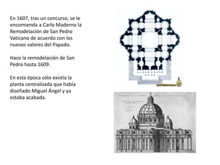 En 1607, tras un concurso, se le
encomienda a Carlo Maderno la
Remodelación de San Pedro
Vaticano de acuerdo con los
nuevos valores del Papado.
Hace la remodelación de San
Pedro hasta 1609.
En esta época sólo existía la
planta centralizada que había
diseñado Miguel Ángel y ya
estaba acabada.
 