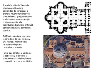 Tras el Concilio de Trento la
planta no satisfacía la
posibilidad de congregar a
grandes muchedumbres y la
planta de cruz griega tampoco
era la idónea para un templo
cristiano (vuelta a la
espiritualidad religiosa antigua):
convierte la planta central en
basilical.
Así Maderna añade una nave
longitudinal de tres tramos y
una fachada monumental
respetando la planta
centralizada anterior.
Había que ampliar la unión de
la cabecera y lo que era la
planta centralizada había que
convertirlo en crucero y ábside.
 
