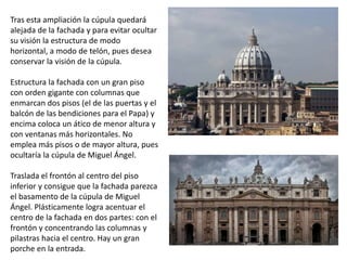 Tras esta ampliación la cúpula quedará
alejada de la fachada y para evitar ocultar
su visión la estructura de modo
horizontal, a modo de telón, pues desea
conservar la visión de la cúpula.
Estructura la fachada con un gran piso
con orden gigante con columnas que
enmarcan dos pisos (el de las puertas y el
balcón de las bendiciones para el Papa) y
encima coloca un ático de menor altura y
con ventanas más horizontales. No
emplea más pisos o de mayor altura, pues
ocultaría la cúpula de Miguel Ángel.
Traslada el frontón al centro del piso
inferior y consigue que la fachada parezca
el basamento de la cúpula de Miguel
Ángel. Plásticamente logra acentuar el
centro de la fachada en dos partes: con el
frontón y concentrando las columnas y
pilastras hacia el centro. Hay un gran
porche en la entrada.
 