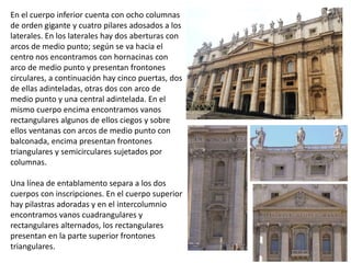 En el cuerpo inferior cuenta con ocho columnas
de orden gigante y cuatro pilares adosados a los
laterales. En los laterales hay dos aberturas con
arcos de medio punto; según se va hacia el
centro nos encontramos con hornacinas con
arco de medio punto y presentan frontones
circulares, a continuación hay cinco puertas, dos
de ellas adinteladas, otras dos con arco de
medio punto y una central adintelada. En el
mismo cuerpo encima encontramos vanos
rectangulares algunos de ellos ciegos y sobre
ellos ventanas con arcos de medio punto con
balconada, encima presentan frontones
triangulares y semicirculares sujetados por
columnas.
Una línea de entablamento separa a los dos
cuerpos con inscripciones. En el cuerpo superior
hay pilastras adoradas y en el intercolumnio
encontramos vanos cuadrangulares y
rectangulares alternados, los rectangulares
presentan en la parte superior frontones
triangulares.
 