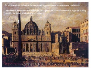 En los laterales estaba previsto construir dos campanarios, que no se realizaron.
Convierte la Basílica de San Pedro en una iglesia de la Contrarreforma, lugar de culto y
reunión de fieles, vuelto hacia la ciudad
 
