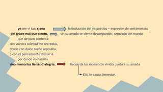 yo me vi tan ajeno Introducción del yo poético = expresión de sentimientos
del grave mal que siento, sin su amada se siente desamparado, separado del mundo
que de puro contento
con vuestra soledad me recreaba,
donde con dulce sueño reposaba,
o con el pensamiento discurría
por donde no hallaba
sino memorias llenas d’alegría. Recuerda los momentos vividos junto a su amada
Ello le causa bienestar.
 