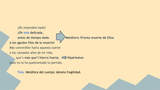 ¡Oh miserable hado!
¡Oh tela delicada,
antes de tiempo dada Metáfora: Pronta muerte de Elisa
a los agudos filos de la muerte!
Más convenible fuera aquesta suerte
a los cansados años de mi vida,
que’s más que’l hierro fuerte, Hipérbaton
pues no la ha quebrantado tu partida.
Tela: Metáfora del cuerpo; denota fragilidad.
 