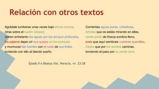 Relación con otros textos
Agrádale tumbarse unas veces bajo añosa encina,
otras sobre el tupido césped;
corren entretanto las aguas por los arroyos profundos,
los pájaros dejan oír sus quejas en los bosques
y murmuran las fuentes con el ruido de sus linfas,
invitando con ello al blando sueño.
Epodo II o Beatus Ille, Horacio, vv. 23-28
Corrientes aguas puras, cristalinas,
árboles que os estáis mirando en ellas,
verde prado de fresca sombra lleno,
aves que aquí sembrais vuestras querellas,
hiedra que por los árboles caminas,
torciendo el paso por su verde seno.
 