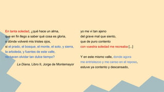 yo me vi tan ajeno
del grave mal que siento,
que de puro contento
con vuestra soledad me recreaba [...]
Y en este mismo valle, donde agora
me entristezco y me canso en el reposo,
estuve ya contento y descansado,
En tanta soledad, ¿qué hace un alma,
que en fin llego a saber qué cosa es gloria,
o dónde volveré mis tristes ojos,
si el prado, el bosque, el monte, el soto, y sierra,
la arboleda, y fuentes de este valle,
no hacen olvidar tan dulce tiempo?
La Diana, Libro II, Jorge de Montemayor
 