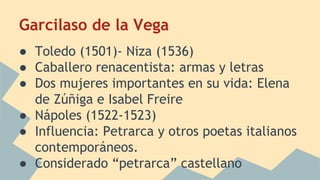 Garcilaso de la Vega
● Toledo (1501)- Niza (1536)
● Caballero renacentista: armas y letras
● Dos mujeres importantes en su vida: Elena
de Zúñiga e Isabel Freire
● Nápoles (1522-1523)
● Influencia: Petrarca y otros poetas italianos
contemporáneos.
● Considerado “petrarca” castellano
 