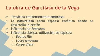 La obra de Garcilaso de la Vega
➢ Temática eminentemente amorosa
➢ La naturaleza como espacio escénico donde se
desarrolla la acción
➢ Influencia de Petrarca
➢ Influencia clásica, utilización de tópicos:
○ Beatus ille
○ Locus amoenus
○ Carpe diem
 