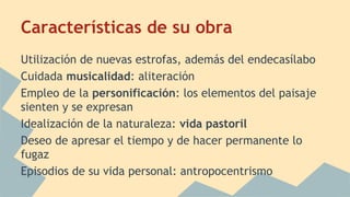 Características de su obra
Utilización de nuevas estrofas, además del endecasílabo
Cuidada musicalidad: aliteración
Empleo de la personificación: los elementos del paisaje
sienten y se expresan
Idealización de la naturaleza: vida pastoril
Deseo de apresar el tiempo y de hacer permanente lo
fugaz
Episodios de su vida personal: antropocentrismo
 
