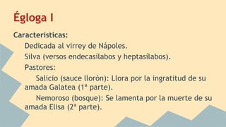 Égloga I
Características:
Dedicada al virrey de Nápoles.
Silva (versos endecasílabos y heptasílabos).
Pastores:
Salicio (sauce llorón): Llora por la ingratitud de su
amada Galatea (1ª parte).
Nemoroso (bosque): Se lamenta por la muerte de su
amada Elisa (2ª parte).
 