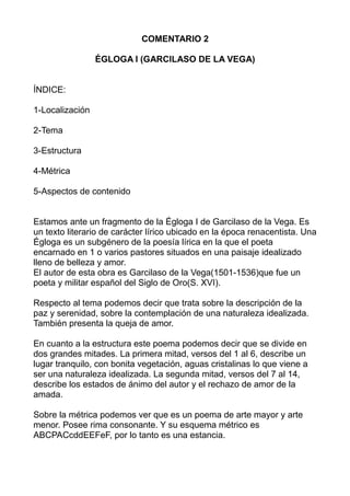 COMENTARIO 2
ÉGLOGA I (GARCILASO DE LA VEGA)
ÍNDICE:
1-Localización
2-Tema
3-Estructura
4-Métrica
5-Aspectos de contenido
...