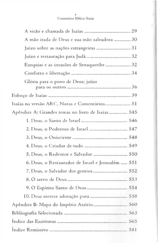 A visão e cham ada de Isa ía s.................................... ...........29
A mão irada de Deus e sua mão salvad o ra................... 30
Juízo sobre as nações estrangeiras...................................... 31
Juízo e restauração para Ju d á ...............................................32
Ezequias e as invasões de Senaqueribe.............................32
Conforto e lib ertação .................................................................34
G lória para o povo de Deus; juízo
para os outros.....................................................................36
Esboço de Isa ía s.........................................................................................39
Isaías na versão A R C , N otas e C om entários.............................51
A pêndice A: Grandes temas no livro de Isaías...................545
1. Deus, o Santo de Israel................................................ 546
2. Deus, o Poderoso de Israel.................. .................... 547
3. Deus, o O nisciente......................................................... 548
4. Deus, o C riador de tu d o ........................................... . 549
5. Deus, o R edentor e S alvad o r..................................... 550
6. Deus, o Restaurador de Israel e Jerusalém ...... 551
7. Deus, o Salvador dos gen tio s...................................552
8. O servo de D eus.............................................................. 553
9. O Espírito Santo de D eus......................................... 554
10. Deus merece adoração pura.............................. ......558
A pêndice B: M apa do Império A ssírio................................ . 560
B ibliografia Selecionada..................................................................563
ín d ice das Escrituras ....... ....... .................... .................................... 565
ín d ice Rem issivo ................................................................................ 581
 
