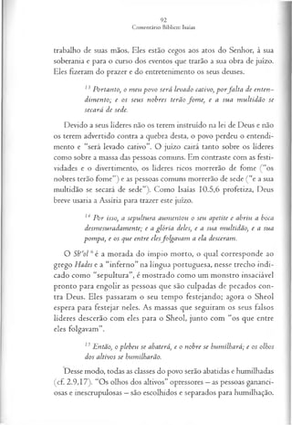 trabalho de suas mãos. Eles estão cegos aos atos do Senhor, à sua
soberania e para o curso dos eventos que trarão a sua obra de juízo.
Eles fizeram do prazer e do entretenimento os seus deuses.
13 Portanto, o m eu povo será levado cativo, p o rfa lta de enten­
dim ento; e os seus nobres terão fo m e, e a sua m ultidão se
secará de sede.
Devido a seus líderes não os terem instruído na lei de Deus e não
os terem advertido contra a quebra desta, o povo perdeu o entendi­
mento e “será levado cativo”. O juízo cairá tanto sobre os líderes
como sobre a massa das pessoas comuns. Em contraste com as festi­
vidades e o divertimento, os líderes ricos morrerão de fome (“os
nobres terão fome”) e as pessoas comuns morrerão de sede ( “e a sua
multidão se secará de sede”). Como Isaías 10.5,6 profetiza, Deus
breve usaria a Assíria para trazer este juízo.
14 P or isso, a sepultura aum entou o seu apetite e abriu a boca
desm esuradam ente; e a glória deles, e a sua m ultidão, e a sua
pom pa, e os que entre elesfolgavam a ela desceram.
O Sh“ol 6é a morada do ímpio morto, o qual corresponde ao
grego Hades e a “inferno” na língua portuguesa, nesse trecho indi­
cado como “sepultura”, é mostrado como um monstro insaciável
pronto para engolir as pessoas que são culpadas de pecados con­
tra Deus. Eles passaram o seu tempo festejando; agora o Sheol
espera para festejar neles. As massas que seguiram os seus falsos
líderes descerão com eles para o Sheol, junto com “os que entre
eles folgavam”.
13 Então, o plebeu se abaterá, e o nobre se hum ilhará; e os olhos
dos altivos se humilharão.
Desse modo, todas as classes do povo serão abatidas e humilhadas
(cf. 2.9,17). “Os olhos dos altivos” opressores —as pessoas gananci­
osas e inescrupulosas —são escolhidos e separados para humilhação.
 