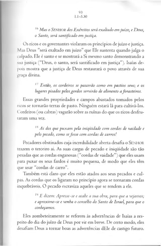 16 M a s o SENHOR dos E x ércitos será ex a ltado em ju íz o, e D eu s,
o Santo, será sa n tifica d o em ju stiça .
Os ricos e os governantes violaram os princípios de juízo e justiça.
Mas Deus “será exaltado em juízo” que Ele sustenta quando julga o
culpado. Ele é santo e se mostrará a Si mesmo santo demonstrando a
sua justiça (“Deus, o santo, será santificado em justiça”). Isaías de­
pois mostra que a justiça de Deus restaurará o povo através de sua
graça divina.
17 E ntão, os co rd eiro s se p a scerã o co m o em p a stio s seu s; e os
lu ga res p isa d o s p elo s g o rd o s serv irã o d e a lim en to afo ra steiro s.
Essas grandes propriedades e campos abastados tomados pelos
ricos se tornarão terras de pasto. Ninguém estará lá para cultivá-los.
Cordeiros (ou cabras) vagarão sobre as ruínas do que os ricos desfru­
taram uma vez.
18 A i dos q u e p u x a m p ela in iq ü id a d e com cord a s de va id a d e e
p elo peca do, co m o sefo s s e com cord a s de ca rro s!
Pecadores obstinados cuja incredulidade aberta desafia o SENHOR
trazem o terceiro ai. As suas cargas de pecado e iniqüidade são tão
pesadas que as cordas enganosas (“cordas de vaidade”) que eles usam
para puxar os seus fardos é muito pequena, de modo que eles têm
que usar “cordas de carro”.
Também está claro que eles estão atados aos seus pecados e cul­
pas. As cordas que os ligaram no princípio agora se tornaram cordas
inquebráveis. O pecado escraviza aqueles que se rendem a ele.
19 E diz em : A p resse-se e acabe a su a obra, p a ra q u e a veja m os;
e a p ro x im e-se e ven h a o con selh o do S an to de Israel, p a ra q u e o
conheçam os.
Eles zombeteiramente se referem às advertências de Isaías a res­
peito do dia do juízo de Deus por vir em breve. De certo modo, eles
desafiam Deus a tornar boas as advertências dEle de castigo futuro.
 