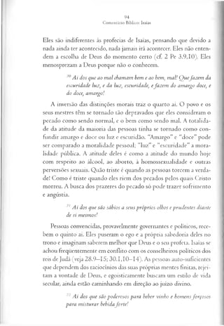 Eles são indiferentes às profecias de Isaías, pensando que devido a
nada ainda ter acontecido, nada jamais irá acontecer. Eles não enten­
dem a escolha de Deus do momento certo (cf. 2 Pe 3.9,10). Eles
menosprezam a Deus porque não o conhecem.
20Ai dos que ao m al chamam bem e ao bem, m al! Q uefa z em da
escuridade luz, e da luz, escuridade, efa z em do am argo doce, e
do doce, am argo!
A inversão das distinções morais traz o quarto ai. O povo e os
seus mestres têm se tornado tão depravados que eles consideram o
pecado como sendo normal, e o bem como sendo mal. A totalida­
de da atitude da maioria das pessoas tinha se tornado como con­
fundir amargo e doce ou luz e escuridão. “Amargo” e “doce” pode
ser comparado a moralidade pessoal; “luz” e “escuridade” a mora­
lidade pública. A atitude deles é como a atitude do mundo hoje
com respeito ao álcool, ao aborto, à homossexualidade e outras
perversões sexuais. Quão triste é quando as pessoas torcem a verda­
de! Como é triste quando eles riem dos pecados pelos quais Cristo
morreu. A busca dos prazeres do pecado só pode trazer sofrimento
e angústia.
21 Ai dos que são sábios a seus próprios olhos e prudentes diante
de si m esm os!
Pessoas convencidas, provavelmente governantes e políticos, rece­
bem o quinto ai. Eles puseram o ego e a própria sabedoria deles no
trono e imaginam saberem melhor que Deus e o seu profeta. Isaías se
achou freqüentemente em conflito com os conselheiros políticos dos
reis de Judá (veja 28.9—
15; 30.1,10—
14). As pessoas auto-suficientes
que dependem dos raciocínios das suas próprias mentes finitas, rejei­
tam a vontade de Deus, e egoisticamente buscam um estilo de vida
secular, ainda estão caminhando em direção ao juízo divino.
22 Ai dos que são poderosos para beber vinho e hom ensfo rço so s
para m isturar bebidafo r te!
 