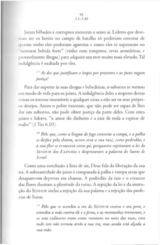 Juizes bêbados e corruptos merecem o sexto ai. Líderes que deve­
riam ser os heróis no campo de batalha só poderiam ostentar de
quanto vinho eles poderiam agüentar e como eles se superaram no
"misturar bebida forte” (vinho com temperos, ervas aromáticas, e
provavelmente drogas) para adquirir um teor muito mais elevado. Tal
indulgência é exaltada por eles.
23 A i dos q u e ju s t fic a m o ím pio p o r p resen tes e ao ju s to n ega m
ju s tiça !
Para dar suporte às suas drogas e bebedeiras, o suborno se tornou
um modo de vida para os juizes. A indulgência deles a respeito destas
coisas os tornou insensíveis a qualquer coisa a não ser os seus própri­
os desejos. Assim o pobre inocente, que não pode ser capaz de lhes
dar um suborno, não pode obter justiça da parte deles. Com estes
juizes e líderes, “o amor do dinheiro é a raiz de toda a espécie de
males” (I Tm 6.10).
24 P elo que, co m o a lín gu a d ef o g o co n so m e a estopa, e a p a lh a
se d esfa z p ela cham a, a ssim será a su a raiz, co m o p o d rid ã o , e
a su a f l o r se esv a ecerá co m o p ó ; p o rq u a n to rejeita ra m a lei do
S e n h o r d os E x ércitos e d esp rez a ra m a p a la v ra do S a n to de
Isra el.
Como uma conclusão à lista de ais, Deus fala da liberação da sua
ira. A subitaneidade do juízo é comparada à palha e estopa secas que
desaparecem depressa em chamas. A podridão da raiz e o esvaecer
das flores ilustram a plenitude da ruína. A rejeição da lei e da instru­
ção do SEN HO R inclui a rejeição da sua palavra e a rejeição das profe­
cias de Isaías.
25 P elo qu e se a cen d eu a ira do SENHOR con tra o seu p ovo, e
esten d eu a m ã o co n tra ele e ofe r i u ; e as m on ta n h a s trem era m , e
os seu s ca d á veres eram com o m o n tu ro no m eio das ru a s; com
tu d o isto n ão to rn o u a trá s a su a ira, m a s ain d a está a lça d a a
su a m ão.
 