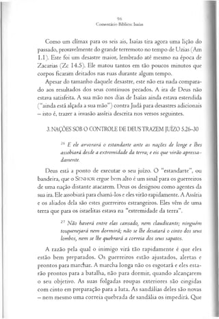 Como um clímax para os seis ais, Isaías tira agora uma lição do
passado, provavelmente do grande terremoto no tempo de Uzias (Am
I.I). Este foi um desastre maior, lembrado até mesmo na época de
Zacarias (Zc 14.5). Ele matou tantos em tão poucos minutos que
corpos ficaram deitados nas ruas durante algum tempo.
Apesar do tamanho daquele desastre, este não era nada compara­
do aos resultados dos seus contínuos pecados. A ira de Deus não
estava satisfeita. A sua mão nos dias de Isaías ainda estava estendida
(“ainda está alçada a sua mão”) contra Judá para desastres adicionais
—isto é, trazer a invasão assíria descrita nos versos seguintes.
3. NAÇÕES SOB 0 CONTROLE DE DEUS TRAZEM JUÍZO 5.26-30
26 E ele a rvo ra rá o esta n d a rte a n te a s n a ções d e lon ge e lhes
assobiará d esd e a ex trem id a d e da terra; e eis q u e v irã o ap ressa ­
dam ente.
Deus está a ponto de executar o seu juízo. O “estandarte”, ou
bandeira, que o SENHOR ergue bem alto é um sinal para os guerreiros
de uma nação distante atacarem. Deus os designou como agentes da
sua ira. Ele assobiará para chamá-los e eles virão rapidamente. A Assíria
e os aliados dela são estes guerreiros estrangeiros. Eles vêm de uma
terra que para os israelitas estava na “extremidade da terra”.
27 N ão h a verá en tre ela s cansado, n em cla u d ica n te; n in gu ém
tosq u en eja rá n em d o rm irá ; n ã o se lhe desatará o cin to dos seu s
lom bos, n em se lhe q u eb ra rá a co rreia dos seu s sapatos.
A razão pela qual o inimigo virá tão rapidamente é que eles
estão bem preparados. Os guerreiros estão ajustados, alertas e
prontos para marchar. A marcha longa não os esgotará e eles esta­
rão prontos para a batalha, não para dormir, quando alcançarem
o seu objetivo. As suas folgadas roupas exteriores são cingidas
com cinto em preparação para a luta. As sandálias deles são novas
—nem mesmo uma correia quebrada de sandália os impedirá. Que
 