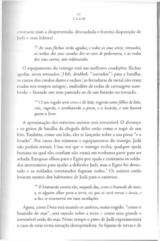contraste com a desprevenida, descuidada e festeira disposição de
Judá e seus líderes!
28 As suasflech a s serão agudas, e todos os seus arcos, retesados;
as unhas dos seus cavalos dir~se~iam de pederneira, e as rodas
dos seus carros, um redemoinho.
O equipamento do inimigo está nas melhores condições: flechas
agudas, arcos retesados (Heb. derukhoth, “curvados”) para a batalha,
os cascos dos cavalos duros e sadios (as ferraduras de metal não eram
usadas nos tempos antigos), multidões de rodas de carruagens zum­
bindo —fazendo um som parecido ao de um furacão ou tornado.
29 O seu rugido será com o o do leão; rugirão com ofilh os de leão;
sim, rugirão, e arrebatarão a presa, e a levarão, e não haverá
quem a livre.
A aproximação dos exércitos assírios será irresistível. O alvoroço
e os gritos de batalha da chegada deles serão como o rugir de um
leão. Também, como um leão, eles se lançarão sobre a sua presa “e a
levarão”. Por causa dos números e equipamentos do inimigo, Judá
não poderá resistir. Uma vez que o inimigo venha, qualquer ajuda
humana na qual eles confiam não estará em nenhuma parte para ser
achada. Ezequias olhou para o Egito por ajuda e contratou os solda­
dos mercenários para ajudar a defender Judá, mas o Egito foi derro­
tado e os soldados contratados fugiram todos.7 Os assírios então
levaram muitos dos habitantes de Judá para o cativeiro.
30E bramarão contra eles, naquele dia, com o o bramido do m ar;
e, se alguém olhar para a terra, eis que só verá trevas e ânsia, e
a luz se escurecerá em suas assolações.
Agora, como Deus está usando os assírios, outro rugido, “como o
bramido do mar”, será ouvido sobre a terra —como uma grande e
irresistível onda do mar. Neste tempo o povo de Judá experimentará
o caos de estar nesta situação desesperadora. As figuras de trevas e de
 