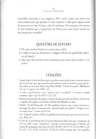 escuridão mostram a sua angústia. Eles serão como um navio em
uma tempestade que perdeu os seus mastros e olha para algum sinal
de terra ou um raio de luz e não vê nenhum. No entanto, nós temos
de nos lembrar que o propósito de Deus para com Israel ainda era
um propósito remidor.8
QUESTÕES DE ESTUDO
1. De que modos Israel era como uma vinha?
2. Como os seis ais descrevem e julgam o fruto de qualidade inferi­
or de Israel?
3. Que tipo de exército Deus chamará para trazer juízo sobre o seu
povo?
CITAÇÕES
1 Arqueólogos têm descoberto que as pedras eram usadas para construir muros
de sustentação que apoiavam terraços planos onde as videiras eram planta­
das sobre os mesmos. Veja Carey Ellen Walsh, “Gods Vineyard”, Bible Review
14, no. 4 (agosto de 1988): 45.
2 A vide é em hebraico soreg, “videira rara e escolhida”. O termo é usado
somente aqui e em Gn 49 .11 e Jr 2.21.
3 Relevos nas paredes do palácio assírio de Senaqueribe em Nínive descrevem
a captura de Laquis e mostram videiras derrubadas ao chão.
4 Walsh, “Gods Vineyard”, 49. Ela também observa que a torre mostrava o
prestígio do dono. A maioria dos vinhedos tinha um sukkah ( “abrigo, barra­
ca temporária”) como em Is 1.8.
5 Ou, “parede” pode se referir às paredes de sustentação que apóiam os terra­
ços. Ibid., 47.
6 O Dr. R. Laird Harris do Covenant Seminary falou-me que a tradução de
Sh"rol na ARC como “sepultura” é devido à sua interpretação. Todavia, um
exame de passagens tais como Jo 26.6; SI 30.3; 49.13-15; 55.15; 88.11,12;
Pv 5.5; 7.27; 9.18; 15.10,11; 27.20; Is 38.18 mostra que esta significa
 