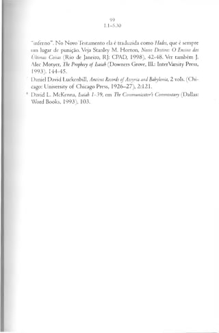 “inferno”. No Novo Testamento ela é traduzida como Hades, que é sempre
um lugar de punição. Veja Stanley M . Horton, Nosso Destino: O Ensino das
Últimas Coisas (R io de Janeiro, RJ: CPAD, 1998), 42-48. Ver também J.
Alec Motyer, The Prophecy o f Isaiah (Downers Grove, 111.: InterVarsity Press,
1993). 144-45.
' Daniel David Luckenbill, Ancient Records oj Assyria and Bahylonia, 2 vols. (C hi­
cago: University of Chicago Press, 1926—
27), 2:121.
1
1 David L. McKenna, Isaiah 1-39, em The Communicator’s Commentary (Dallas:
Word Books, 1993), 103.
 