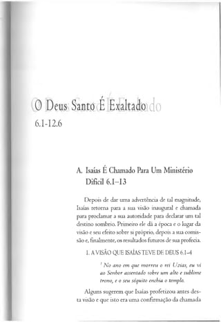 0 Deus Santo É Exaltado do
6.I-I2.6
A. Isaías É Chamado Para Um Ministério
Difícil 6.1—
13
Depois de dar uma advertência de tal magnitude,
Isaías retorna para a sua visão inaugural e chamada
para proclamar a sua autoridade para declarar um tal
destino sombrio. Primeiro ele dá a época e o lugar da
visão e seu efeito sobre si próprio, depois a sua comis­
são e, finalmente, os resultados futuros de sua profecia.
I. AVISÃO QUE ISAÍAS TEVE DE DEUS 6.1-4
1N o ano em que m orreu o rei Uzias, eu vi
ao Senhor assentado sobre um alto e sublim e
trono, e o seu séquito enchia o templo.
Alguns sugerem que Isaías profetizou antes des­
ta visão e que isto era uma confirmação da chamada
 