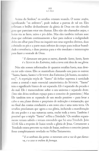 Acima do Senhor,2 os serafins estavam voando. O nome serafim,
significando “os ardentes”, pode indicar a pureza de tal ser. Eles
refletiam o brilho deslumbrante da glória de Deus em tão elevado
grau que pareciam estar em chamas. Eles não são chamados anjos, e
Isaías viu as faces, mãos e pés deles. Mas eles também tinham asas:
duas que cobriam continuamente a face para indicar a indignidade
deles em olhar para Deus ou inquirir nos seus segredos divinos, duas
cobrindo os pés e a parte mais inferior do corpo para indicar humil­
dade e reverência, e duas prontas para o vôo imediato e ininterrupto
para fazer a vontade de Deus.
3E clam avam uns -para os outros; dizendo: Santo, Santo, Santo
é o SENHOR dos E xércitos; toda a terra está cheia da sua glória.
Nós não somos informados de quantos serafins havia, mas deve­
ria ter sido vários. Eles se mantinham clamando uns para os outros:
“Santo, Santo, Santo é o S e n h o r dos Exércitos [de hostes, ou exérci­
tos]”. A repetição tripla de “Santo” dá ênfase suprema à santidade
como a central e mais essencial característica do SENHO R. “Santo”
tem o significado básico de ser separado. Ele é separado do pecado e
do mal. Ele é transcendente sobre o seu universo e separado deste.
(Isto não deixa nenhum espaço para o conceito de panteísmo.) Mas
Ele também tem se separado de um modo positivo —para levar a
cabo o seu plano divino e propósito de redenção e restauração, que
no final das contas conduzirá a um novo céu e uma nova terra. Os
serafins proclamam que agora a sua glória, incluindo a manifestação
do seu poder e a sua natureza santa, enche toda a terra. Também é
possível que o triplo “Santo” reflita a Trindade.3Os serafins segura­
mente teriam sabido e teriam entendido que há uma Trindade. João
12.41 fala a respeito de Isaías vendo a glória de Jesus. Certamente a
Trindade estava presente na visão de Isaías, embora o conceito jamais
fosse completamente revelado no Velho Testamento.
4E os um brais das portas se m overam com a voz do que clam a­
va, e a casa se encheu defu m aça.
 