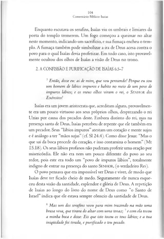 Enquanto escutava os serafins, Isaías viu os umbrais e limiares da
porta do templo tremerem. Um fogo começou a queimar no altar
neste momento, indicando um sacrifício, e sua fumaça encheu o tem­
plo. A fumaça também pode simbolizar a ira de Deus acesa contra o
povo para o qual Isaías devia profetizar. Em todo caso, isto provavel­
mente ocultou dos olhos de Isaías a visão de Deus no trono.
2. A CONFISSÃO E PURIFICAÇÃO DE ISAÍAS 6.5-7
5Então, disse eu: ai de m im , que vou perecendo! Porque eu sou
um hom em de lábios im puros e habito no m eio de um povo de
im puros lábios; e os m eus olhos viram o rei, o SENHOR dos
E xércitos!
Isaías era um jovem aristocrata que, acreditam alguns, provavelmen­
te era um pouco virtuoso aos seus próprios olhos, desprezando o rei
Uzias por causa dos pecados deste. Embora distinto do rei, mas na
presença santa de Deus, Isaías percebeu de repente que ele também era
um pecador. Seus “lábios impuros” atestam um coração e mente sujos
e é análogo ater “mãos sujas” (cf. S I 24.4). Como disse Jesus: “Mas o
que sai da boca procede do coração, e isso contamina o homem” (M t
15.18). Os seus lábios profanos não puderam proferir uma oração por
misericórdia. Ele não era nem um pouco diferente do povo ao seu
redor, pois este era todo um “povo de impuros lábios”, totalmente
indigno de entrar na presença do santo SENHOR, ( o verdadeiro Rei).
O povo pensava que era impossível ver Deus e viver, de modo que
Isaías deve ter ficado cheio de medo. Seguramente ele nunca esque­
ceu desta visão da santidade, esplendor e glória de Deus. A repetição
de Isaías ao longo do livro do nome de Deus como “o Santo de
Israel” indica que ele estava sempre cônscio da santidade de Deus.
6 M as um dos serafins voou para m im trazendo na m ão um a
brasa viva, que tirara do altar com um a tenaz; 7e com ela tocou
a m inha boca e disse: Eis que isto tocou os teus lábios; e a tua
iniqüidadef o i tirada, e p u rfica d o o teu pecado.
 