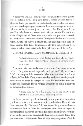 A brasa viva levada do altar por um serafim de fato estava quente,
pois o serafim a levou “com uma tenaz”. Porém, quando tocou os
lábios de Isaías por ocasião da confissão do seu pecado,4esta não o
queimou mas limpou, pois tinha sido feita a expiação pelos seus pe­
cados —eles foram tirados junto com a sua culpa. Ele agora se levan­
tou diante do SENHO R como se nunca tivesse pecado. Ele recebeu a
plena salvação que só Deus pode dar, a salvação que é nossa através
do sacrifício de Cristo no Calvário. Deus podia dar-lhe esta salvação
porque Cristo iria morrer e prover uma expiação suficiente para to­
das as pessoas de todos os tempos. Mas eles têm que confessar o seu
pecado e culpa como Isaías tinha feito (cf. Rm 3.23; I Jo 1.7,9).
3. ISAÍAS É COMISSIONADO A UM MINISTÉRIO DIFÍCIL 6.8-10
8 D epois disto, ouvi a voz do Senhor, que dizia: A quem envia~
rei, e quem há de ir p or nós? Então disse eu: eis-m e aqui, envia-
m e a mim.
Agora que não havia nada entre ele e o seu Deus, Isaías ouviu as
palavras: “A quem enviarei, e quem há de ir por nós?” Alguns tomam
“nós” como o plural de majestade. Mas provavelmente, isto é uma
reflexão daTrindade. Com os seus pecados perdoados, um fogo apai­
xonado tomou posse do coração de Isaías. Ele respondeu imediata­
mente, se oferecendo de boa vontade sem levar em conta a natureza
ou dificuldade da missão.
9 Então, disse ele: Vai e dize a este povo: O uvis, deJato, e não
entendeis, e vedes, em verdade, m as não perceheis.
Se Isaías pensasse que fora chamado a um grandioso ministério
que fosse imediatamente mover a nação em direção a Deus, ele iria
ficar desapontado. “Este povo” é uma expressão que normalmente
insinua o desfavor de Deus. Sua mensagem é uma série de imperati­
vos para eles se manterem ouvindo mas nunca entendendo, continu­
arem vendo mas nunca percebendo. Em outras palavras, Isaías tem
que corajosa e repetidamente falar ao povo as mensagens de Deus de
 
