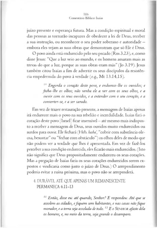 juízo presente e esperança futura. Mas a condição espiritual e moral
das pessoas as tornarão incapazes de obedecer a lei de Deus, receber
a sua instrução, ou reconhecer o seu poder soberano e autoridade —
embora eles vejam as suas obras que demonstram que só Ele é Deus.
O povo ainda está endurecido pelo seu pecado (Rm 3.23), e, como
disse Jesus: “Que a luz veio ao mundo, e os homens amaram mais as
trevas do que a luz, porque as suas obras eram más” (Jo 3.19). Jesus
também citou Isaías a fim de advertir os seus discípulos da resistên­
cia empedernida do povo à verdade (e.g., M t 13.14,15).
10 E ngorda o coração deste povo, e endurece-lhe os ouvidos; e
fech a -lh e os olhos; não venha ele a ver com os seus olhos, e a
ou vir com os seus ouvidos, e a entender com o seu coração, e a
converter-se, e a ser sarado.
Em vez de trazer restauração presente, a mensagem de Isaías apenas
irá endurecer mais o povo na sua rebelião e incredulidade. Isaías fará o
coração deste povo [Israel] ficar insensível —até mesmo mais indispos­
to a receber a mensagem de Deus, seus ouvidos muito endurecidos ou
surdos para ouvir. Ele fechará (Heb. hasha, “cobrir com substância ole­
osa, besuntar” ou “fechar com obstáculo”) os olhos deles de modo que
não podem ver a verdade que lhes é apresentada. Em vez de fazê-los
perceber a sua condição endurecida, eles ficarão mais endurecidos. (Isto
não significa que Deus propositadamente endureceu os seus corações.
Mas a pregação de Isaías faria os seus corações endurecidos serem ex­
postos e vindicaria como justo o juízo de Deus.) O arrependimento
poderia evitar a ruína próxima, mas o povo não se arrependerá.
4. DURÁVEL ATÉ QUE APENAS UM REMANESCENTE
PERMANEÇA 6.II-I3
11 Então, disse eu: até quando, Senhor? E respondeu: A té que se
assolem as cidades, efiquem sem habitantes, e nas casas nãofiq u e
morador, e a terra seja assolada de todo. 12E o SENHOR afaste dela
os homens, e, no meio da terra, seja grande o desamparo.
 