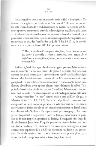 Isaías percebeu que o seu ministério seria difícil e impopular. Ele
clamou em angústia, querendo saber “até quando” ele teria que supor­
tar esta insensibilidade e endurecimento da nação. A resposta do Se­
nhor apontou a um tempo quando a destruição se espalharia pela terra,
as cidades seriam destruídas, os campos seriam deixados desolados, e o
povo seria levado embora. Isto foi cumprido quando Senaqueribe des­
truiu todas as cidades fortificadas de Judá (2 Rs 18.13) e, de acordo
com os seus registros, levou 200.150 pessoas cativas.
13 Mas, se ainda a décim a parte delafica r, tornará a ser pasta­
da; com o o carvalho e com o a azinheira, que, depois de se
desfolharem, aindafica m firm es, assim a santa sem ente será a
firm ez a dela.
A destruição de Senaqueribe deixaria alguns poucos. Mas até mes­
mo se somente “a décima parte” do povo é deixada, eles deveriam
esperar por mais destruição —provavelmente significando a destruição
futura pelos babilônicos sob o comando de Nabucodonosor. A com­
paração de “o carvalho... como a azinheira” retrata a nação como uma
floresta derrubada com apenas alguns tocos deixados de sobra (“de­
pois de derrubados, ainda fica o toco...”—ARA). Mas um toco impor­
tante será deixado —“a santa semente”, a sobra da qual a nova Sião virá.
Alguns entendem “o toco” como sendo a casa de Davi da qual o
Messias virá (cf. Is I I.I; 53.2).Todavia, o significado parece ser que,
conquanto o juízo sobre o pecado e a rebelião será severo, haverá
reavivamento. Isaías não deixa um quadro sem esperança. Israel ainda
era a herança do Senhor e Ele o preservará pela sua graça. Um cum­
primento parcial veio quando o povo de Jerusalém tomou uma posi­
ção de fé com respeito à profecia de Isaías, e Senaqueribe foi impedi­
do de destruir Jerusalém. Daquele ponto em diante, Isaías teve uma
audiência mudada e ele pôde oferecer uma nova mensagem, a qual
aparece nos capítulos 40 a 66. Deus não tinha mudado o seu propó­
sito. Ele ainda usaria o povo da sua aliança em seu grande plano para
abençoar todos os povos sobre a terra (veja Gn 12.3).
 