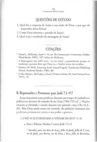 QUESTÕES DE ESTUDO
1. Qual foi a resposta de Isaías à sua visão de Deus e por que ele
respondeu dessa forma?
2. Como Deus removeu o pecado de Isaías?
3. Qual seria o resultado da mensagem de Isaías?
CITAÇÕES
1 David L. McKenna, Isaiah 1-39, em The Communicators Commentary (Dallas:
Word Books, 1993), 107, ênfase de McKenna.
2 A Septuaginta tem kuklõi autou, “ao seu redor”, possivelmente porque os
tradutores queriam dizer que Deus era o Senhor acima dos serafins.
3 Herbert M . Wolf, Interpreting Isaiah (Grand Rapids: Zondervan Publishing
House, Academie Books, 1985), 86.
4 J. Alec Motyer, The Prophecy of Isaiah (Downers Grove, 111.: InterVarsity Press,
1993), 78.
B. Repreensões e Promessas para Judá 7.1-9.7
Isaías transmitiu estas profecias durante um tempo de turbulência
política no decurso do reinado do rei Acaz (744—
715 a.C.). Nações
estavam se elevando e caindo durante este período (veja 2 Rs I6 .I—
20). Mas Deus ainda estava no controle. As ambições humanas não
poderiam permanecer contra o seu poder e governo.
I. 0 REI ACAZ ÉDESAFIADO A CONFIAR EM DEUS 71-16
a. Síria e Efraim Aliados Contra Judá 7.1—
9
1 Sucedeu, pois; nos dias de Acaz,filh o deJotão,filh o de Uzias,
rei de Judá, que Rezim, rei da Síria, e Peca,filh o de Remalias,
 