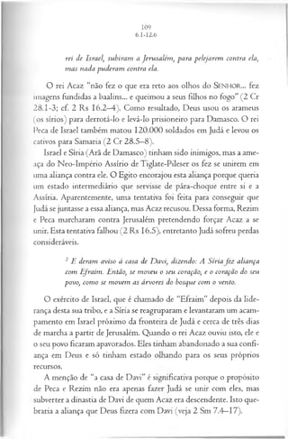rei de Israel, subiram a Jerusalém , para pelejarem contra ela,
m as nada puderam contra ela.
O rei Acaz “não fez o que era reto aos olhos do SEN H O R... fez
imagens fundidas a baalins... e queimou a seus filhos no fogo” (2 Cr
28.1-3; cf. 2 Rs 16.2—
4). Como resultado, Deus usou os arameus
(os sírios) para derrotá-lo e levá-lo prisioneiro para Damasco. O rei
Peca de Israel também matou 120.000 soldados em Judá e levou os
cativos para Samaria (2 Cr 28.5—
8).
Israel e Síria (Arã de Damasco) tinham sido inimigos, mas a ame­
aça do Neo-Império Assírio de Tiglate-Pileser os fez se unirem em
uma aliança contra ele. O Egito encorajou esta aliança porque queria
um estado intermediário que servisse de pára-choque entre si e a
Assíria. Aparentemente, uma tentativa foi feita para conseguir que
Judá se juntasse a essa aliança, mas Acaz recusou. Dessa forma, Rezim
e Peca marcharam contra Jerusalém pretendendo forçar Acaz a se
unir. Esta tentativa falhou (2 Rs 16.5), entretanto Judá sofreu perdas
consideráveis.
2 E deram aviso à casa de D avi, dizendo: A Síriafe z aliança
com Efraim. Então, se m oveu o seu coração, e o coração do seu
povo, com o se m ovem as árvores do bosque com o vento.
O exército de Israel, que é chamado de “Efraim” depois da lide­
rança desta sua tribo, e a Síria se reagruparam e levantaram um acam­
pamento em Israel próximo da fronteira de Judá e cerca de três dias
de marcha a partir de Jerusalém. Quando o rei Acaz ouviu isto, ele e
o seu povo ficaram apavorados. Eles tinham abandonado a sua confi­
ança em Deus e só tinham estado olhando para os seus próprios
recursos.
A menção de “a casa de Davi” é significativa porque o propósito
de Peca e Rezim não era apenas fazer Judá se unir com eles, mas
subverter a dinastia de Davi de quem Acaz era descendente. Isto que­
braria a aliança que Deus fizera com Davi (veja 2 Sm 7.4—17).
 