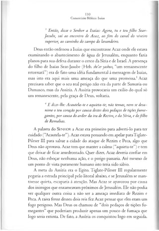 3 Então, disse o Senhor a Isaías: Agora, tu e teu filh o Sear-
Jasube, saí ao encontro de Acaz, ao fim do canal do viveiro
superior, ao cam inho do cam po do lavandeiro.
Deus então ordenou a Isaías que encontrasse Acaz onde ele estava
examinando o abastecimento de água de Jerusalém, enquanto fazia
planos para sua defesa durante o cerco da Síria e de Israel. A presença
do filho de Isaías Sear-Jasube (Heb. she’ar yashuv, “um remanescente
retornará”) era de fato uma idéia fundamental à mensagem de Isaías,
mas isto era aqui mais uma ameaça do que uma promessa.1Acaz
precisava saber que o seu real perigo não era da parte de Samaria ou
Damasco, mas da Assíria. A Assíria provocaria um exílio do qual só
um remanescente, pela graça de Deus, voltaria.
4 E dize~lhe: Acautela~te e aquieta-te; não temas, nem se desa­
nim e o teu coração p o r causa destes dois pedaços de tiçõesfu m e-
gantes, p o r causa do ardor da ira de Rezim, e da Síria, e dofilh o
de Remalias.
A palavra do SENHOR a Acaz era primeiro para adverti-lo para ter
cuidado (“Acautela-te”). Acaz estava pensando em apelar paraTiglate-
Pileser III para salvar a cidade do ataque de Rezim e Peca, algo que
Deus não aprovava. Acaz tem que manter a calma (“aquieta-te”) e tem
que deixar de ficar amedrontado. Quer dizer, Acaz deveria confiar em
Deus, não esboçar nenhuma ação, e o perigo passaria. Até mesmo de
um ponto de vista puramente humano isto teria sido sábio.
A meta da Assíria era o Egito. Tiglate-Pileser III regularmente
pegaria a estrada principal pelo litoral abaixo, e se Jerusalém se man­
tivesse quieta, escaparia à atenção. Mas Acaz se apavorou por causa
dos inimigos que enxameavam próximos de Jerusalém. Ele não podia
ver qualquer outra coisa a não ser a ameaça imediata de Rezim e
Peca. A raiva feroz desses dois reis fez Acaz pensar que eles eram um
fogo perigoso. Mas Deus os chamou de “dois pedaços de tições fu-
megantes” que poderiam produzir apenas um pouco de fumaça que
logo seria extinta. De fato, a Assíria os conquistou logo em seguida.
 