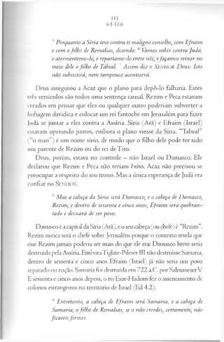 5 Porquanto a Síria teve contra ti m aligno conselho, com E fraim
e com ofilh o de Remalias, dizendo: 6Vamos subir contra Judá,
e atorm entem o-lo, e repartam o-lo entre nós, efaçam os reinar no
m eio dele ofilh o de Tabeal. 7Assim diz o Senhor D eus: Isto
não subsistirá, nem tam pouco acontecerá.
Deus assegurou a Acaz que o plano para depô-lo falharia. Estes
líês versículos são todos uma sentença causai. Rezim e Peca estavam
errados em pensar que eles ou qualquer outro poderiam subverter a
linhagem davídica e colocar um rei fantoche em Jerusalém para fazer
Judá se juntar a eles contra a Assíria. Síria (Arã) e Efraim (Israel)
estavam operando juntos, embora o plano viesse da Síria. “Tabeal”
(“o mau”) é um nome sírio, de modo que o filho dele pode ter sido
um parente de Rezim ou do rei de Tiro.
Deus, porém, estava no controle —não Israel ou Damasco. Ele
declarou que Rezim e Peca não teriam êxito. Acaz não precisou se
preocupar a respeito do seu trono. Mas a única esperança de Judá era
confiar no SENHOR.
M as a cabeça da Síria será D amasco, e o cabeça de D amasco,
Rezim; e dentro de sessenta e cinco anos, E fraim será quebran-
tado e deixará de ser povo.
Damasco é a capital da Síria (Arã), e o seu cabeça (ou chefe) é “Rezim”.
Rezim nunca será o chefe sobre Jerusalém porque o contexto revela que
esse Rezim jamais poderia ser mais do que ele era: Damasco breve seria
destruída pela Assíria. EmboraTiglate-Pileser III não destruísse Samaria,
dentro de sessenta e cinco anos Efraim (Israel) já não seria um povo
separado ou nação. Samaria foi destruída em 722 a.C. por SalmaneserV
E sessenta e cinco anos depois, o rei Esar-Hadom fez o assentamento de
colonos estrangeiros no território de Israel (Ed 4.2).
9 Entretanto, a cabeça de E fraim será Samaria, e a cabeça de
Samaria, ofilh o de Remalias; se o não crerdes, certamente, não
fica reisfirm es.
 