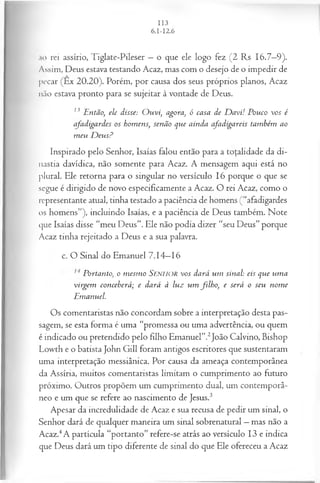 ,u) rei assírio, Tiglate-Pileser —o que ele logo fez (2 Rs 16.7—
9).
Assim, Deus estava testando Acaz, mas com o desejo de o impedir de
pecar (Ex 20.20). Porém, por causa dos seus próprios planos, Acaz
não estava pronto para se sujeitar à vontade de Deus.
13 Então; ele disse: O uvi, agora, ó casa de D avi! Pouco vos é
afadigardes os homens, senão que ainda afadigareis também ao
m eu D eusP
Inspirado pelo Senhor, Isaías falou então para a totalidade da di­
nastia davídica, não somente para Acaz. A mensagem aqui está no
plural. Ele retorna para o singular no versículo 16 porque o que se
segue é dirigido de novo especificamente a Acaz. O rei Acaz, como o
representante atual, tinha testado a paciência de homens (“afadigardes
os homens”), incluindo Isaías, e a paciência de Deus também. Note
que Isaías disse “meu Deus”. Ele não podia dizer “seu Deus” porque
Acaz tinha rejeitado a Deus e a sua palavra.
c. O Sinal do Emanuel 7.14—
16
Portanto, o m esm o SENHOR v o s dará um sinal: eis que um a
virgem conceberá; e dará à luz um filh o, e será o seu nom e
Emanuel.
Os comentaristas não concordam sobre a interpretação desta pas­
sagem, se esta forma é uma “promessa ou uma advertência, ou quem
é indicado ou pretendido pelo filho Emanuel”.2João Calvino, Bishop
Lowth e o batista John Gill foram antigos escritores que sustentaram
uma interpretação messiânica. Por causa da ameaça contemporânea
da Assíria, muitos comentaristas limitam o cumprimento ao futuro
próximo. Outros propõem um cumprimento dual, um contemporâ­
neo e um que se refere ao nascimento de Jesus.3
Apesar da incredulidade de Acaz e sua recusa de pedir um sinal, o
Senhor dará de qualquer maneira um sinal sobrenatural —mas não a
Acaz.4A partícula “portanto” refere-se atrás ao versículo 13 e indica
que Deus dará um tipo diferente de sinal do que Ele ofereceu a Acaz
 